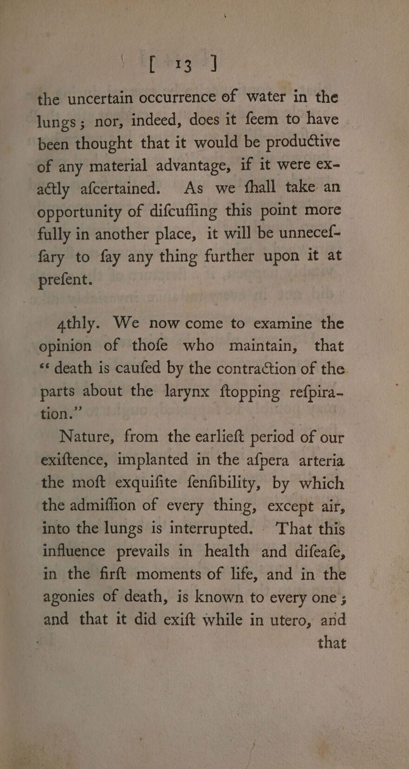 ed beak Yael the uncertain occurrence ef water in the lungs; nor, indeed, does it feem to have been thought that it would be productive of any material advantage, if it were ex- actly afcertained. As we fhall take an opportunity of difcuffing this point more fully in another place, it will be unnecef- fary to fay any thing further upon it at prefent. 4thly. We now come to examine the opinion of thofe who maintain, that ‘* death is caufed by the contraction of the parts about the larynx ftopping refpira- tion.” Bs Nature, from the earlieft period of our exiftence, implanted in the afpera arteria the moft exquifite fenfibility, by which the admiffion of every thing, except air, into the lungs is interrupted. . That this influence prevails in health and difeafe, in the firft moments of life, and in the agonies of death, is known to every one ; and that it did exift while in utero, and that