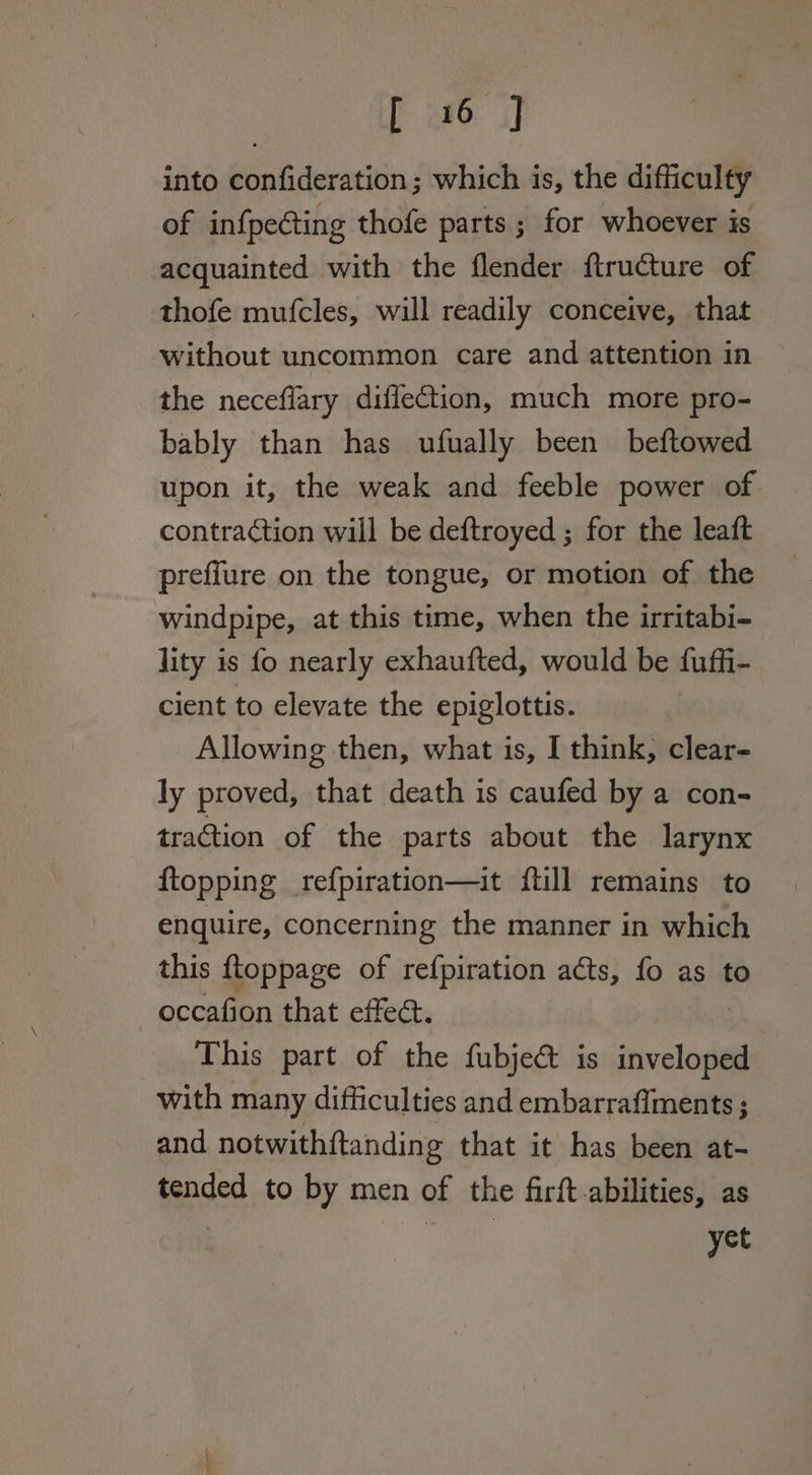 [ wo i] into confideration ; which is, the difficulty of infpecting thofe parts; for whoever is acquainted with the flender ftructure of thofe mufcles, will readily conceive, that without uncommon care and attention in the neceflary diflection, much more pro- bably than has ufually been beftowed upon it, the weak and feeble power of. contraction will be deftroyed ; for the leaft preffure on the tongue, or motion of the windpipe, at this time, when the irritabi- lity is fo nearly exhaufted, would be fuffi- cient to elevate the epiglottis. Allowing then, what is, I think, clear- ly proved, that death is caufed by a con- tration of the parts about the larynx ftopping refpiration—it {till remains to enquire, concerning the manner in which this ftoppage of refpiration acts, fo as to occafion that effect. This part of the fubjeé&amp; is echo with many difficulties and embarraffments ; and notwithftanding that it has been at- tended to by men of the firft abilities, as . yet