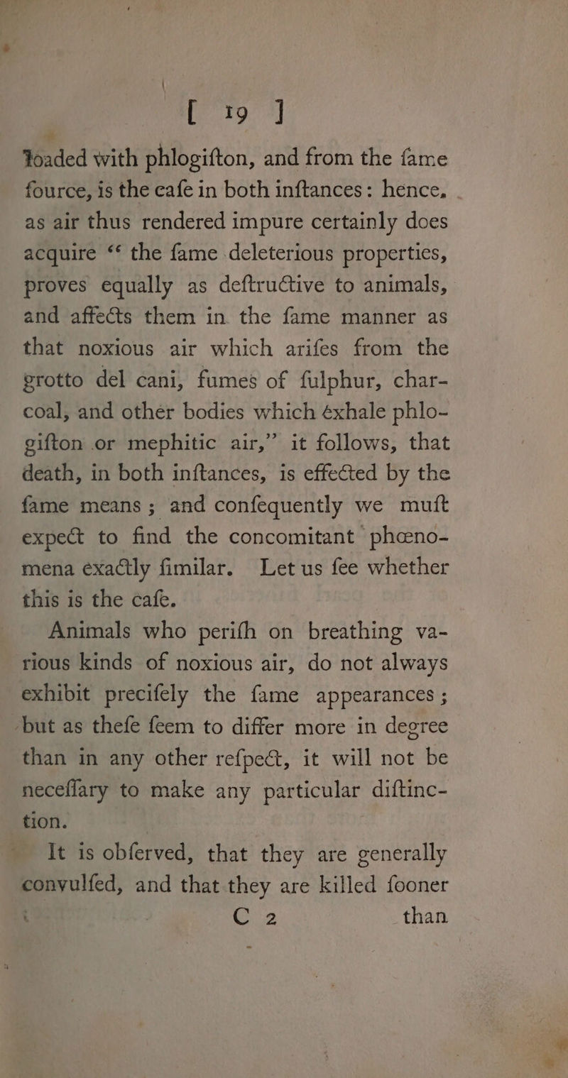 Yoaded with phlogifton, and from the fame fource, is the cafe in both inftances: hence. as air thus rendered impure certainly does acquire ‘‘ the fame deleterious properties, proves equally as deftructive to animals, and affects them in. the fame manner as that noxious air which arifes from the grotto del cani, fumes of fulphur, char- coal, and other bodies which éxhale phlo- gifton or mephitic air,” it follows, that death, in both inftances, is effected by the fame means ; and confequently we mutt expect to find the concomitant ‘ pheeno- mena exactly fimilar. Let us fee whether this is the cafe. Animals who perifh on breathing va- rious kinds of noxious air, do not always exhibit precifely the fame appearances ; ‘but as thefe feem to differ more in degree than in any other refpeét, it will not be neceflary to make any particular diftinc- tion. It is obferved, that they are generally convulfed, and that they are killed fooner | 2 than