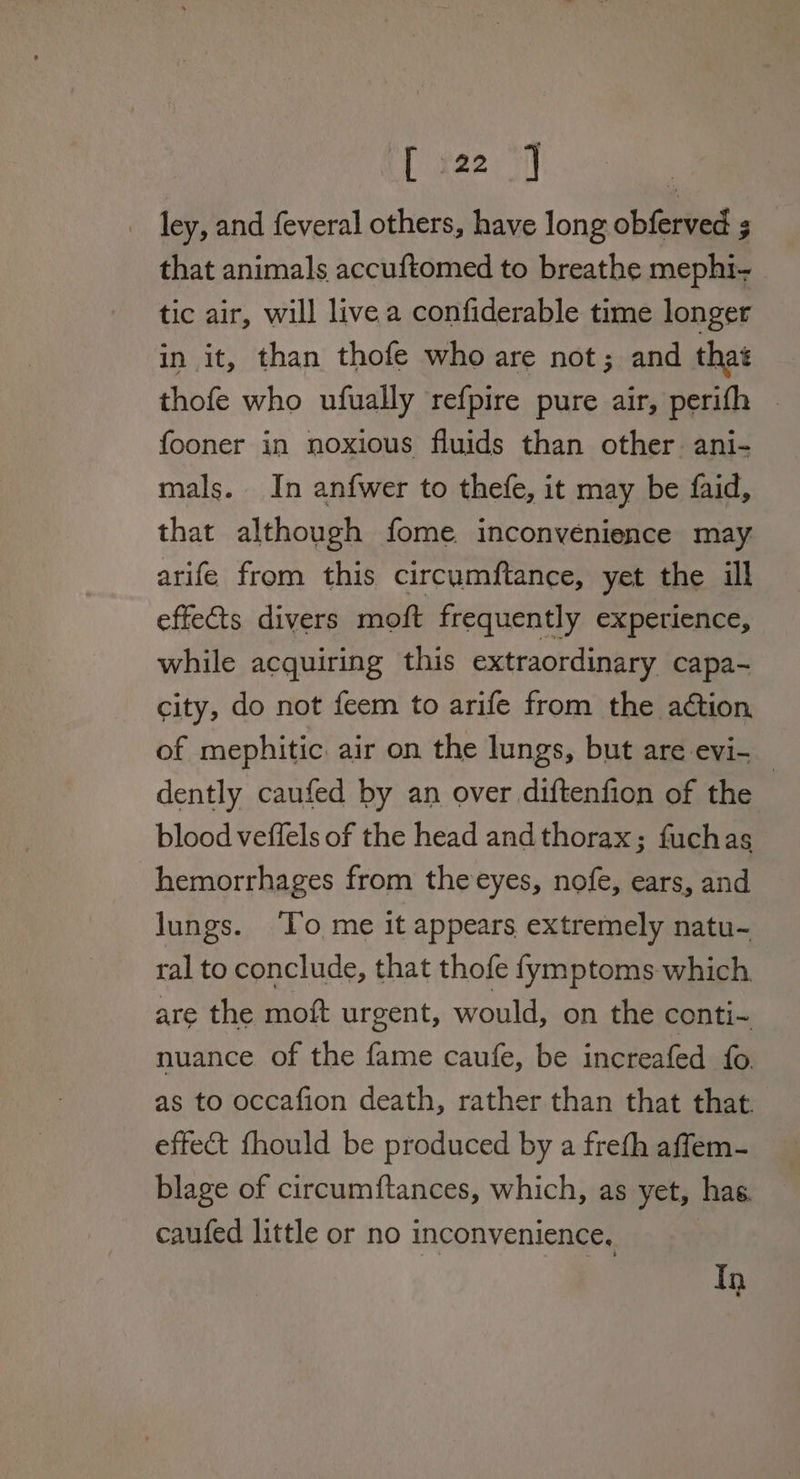 [ x22.) ley, and feveral others, have long obferved s that animals accuftomed to breathe mephi- tic air, will live a confiderable time longer in it, than thofe who are not; and that thofe who ufually refpire pure air, perifh fooner in noxious fluids than other ani- mals. In anfwer to thefe, it may be faid, that although fome. inconvenience may arife from this circumftance, yet the ill effects divers moft frequently experience, while acquiring this extraordinary capa- city, do not feem to arife from the action of mephitic air on the lungs, but are evi- _ dently caufed by an over diftenfion of the blood veffels of the head and thorax; fuchas hemorrhages from the eyes, nofe, ears, and lungs. ‘To me it appears extremely natu- ral to conclude, that thofe fymptoms which. are the moft urgent, would, on the conti- nuance of the fame caufe, be increafed fo as to occafion death, rather than that that. effect fhould be produced by a freth affem- blage of circumftances, which, as yet, has caufed little or no inconvenience, In