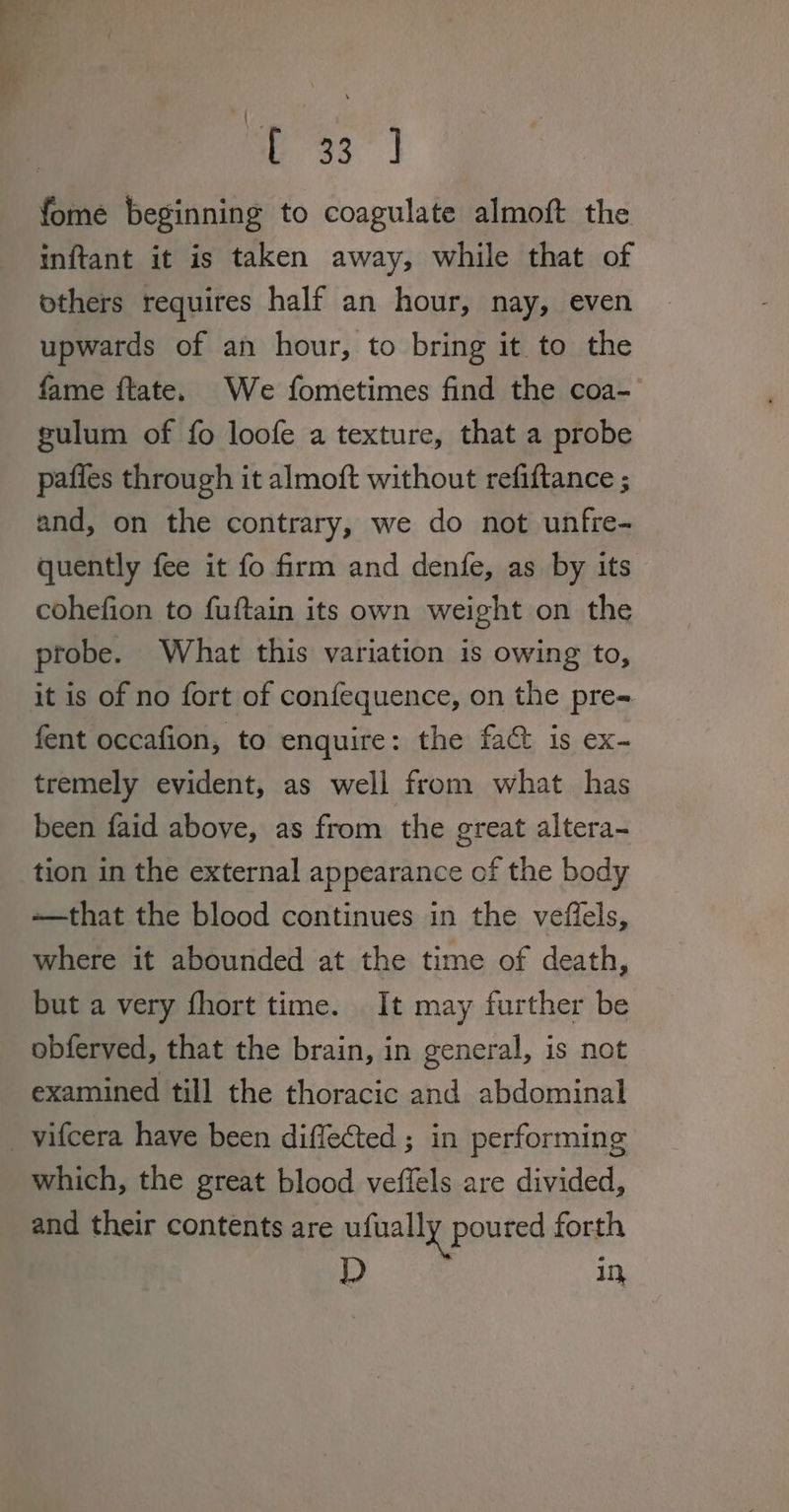 p33 | fome beginning to coagulate almoft the inftant it is taken away, while that of others requires half an hour, nay, even upwards of an hour, to bring it to the fame ftate. We fometimes find the coa- gulum of fo loofe a texture, that a probe pafles through it almoft without refiftance ; and, on the contrary, we do not unfre- quently fee it fo firm and denfe, as by its cohefion to fuftain its own weight on the probe. What this variation is owing to, it is of no fort of confequence, on the pre- fent occafion, to enquire: the fac is ex- tremely evident, as well from what has been faid above, as from the great altera- tion in the external appearance of the body ——that the blood continues in the veffels, where it abounded at the time of death, but a very fhort time. It may further be obferved, that the brain, in general, is not examined till the thoracic and abdominal _vifcera have been diffected ; in performing which, the great blood veffels are divided, and their contents are ufually poured forth D i,