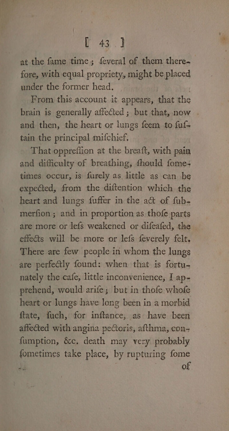 at the fame time; feveral of them there~ fore, with equal propriety, might be placed under the former head. | From this account it appears, that the brain is generally affected; but that, now . and then, the heart or lungs feem to fuf- tain the principal mifchief. That opprefflion at the breaft, with pain and difficulty of breathing, fhould fome- times occur, is furely as little as can be expected, from the diftention which the heart and lungs fuffer in the act of fub- merfion ; and in proportion as thofe parts are more or lefs weakened or difeafed, the effects will be more or lefs {everely felt. There are few people in whom the lungs are perfectly found: when that is fortu- nately the cafe, little inconvenience, I ap- ptehend, would arife; but in thofe whofe heart or lungs have long been in a morbid ftate, fuch, for inftance, as have been affected with angina pectoris, afthma, con- fumption, &amp;c. death may very probably fometimes take place, by rupturing fome 7 of
