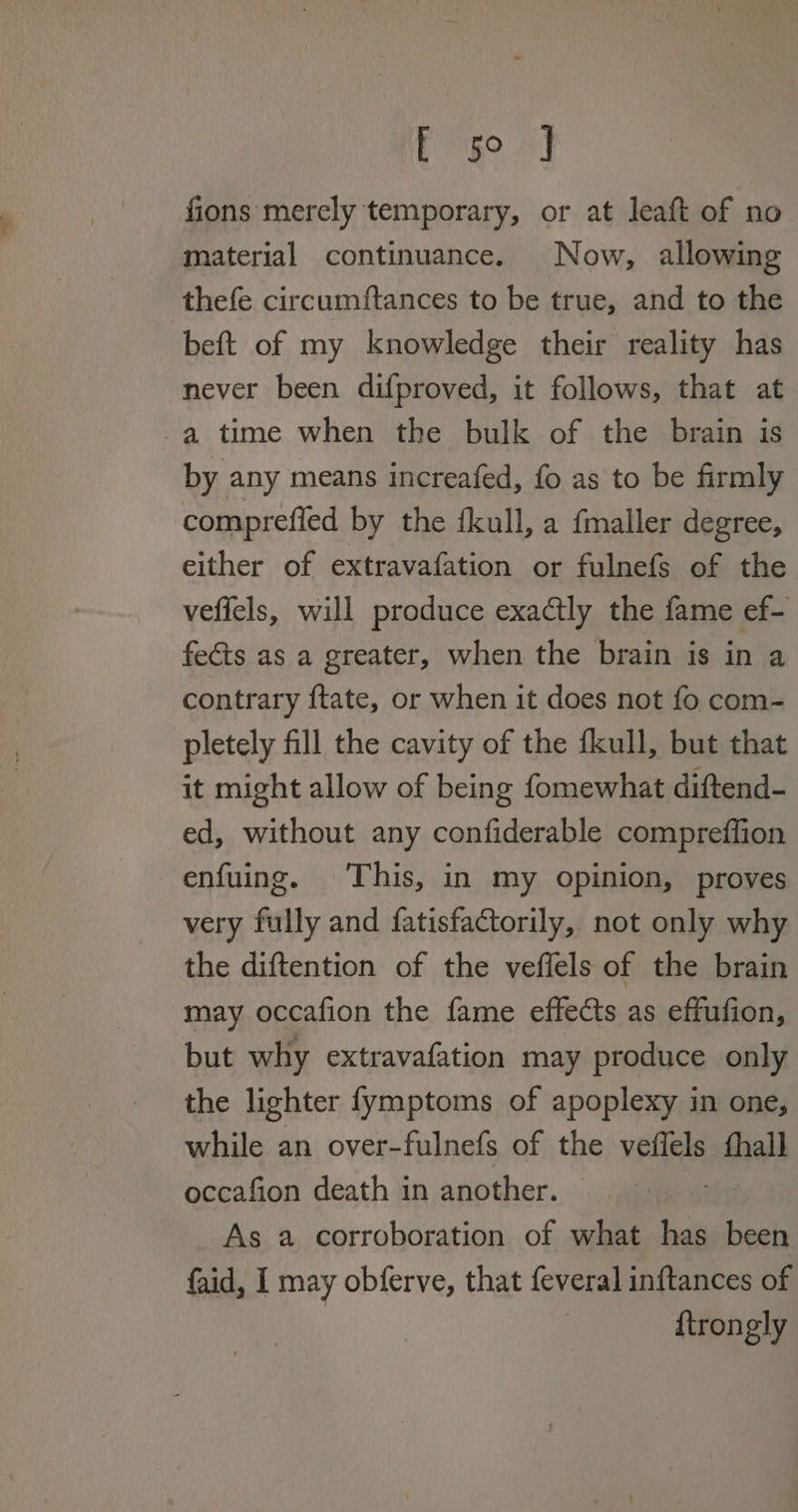 Pg 7] fions merely temporary, or at leaft of no material continuance. Now, allowing thefe circumftances to be true, and to the beft of my knowledge their reality has never been difproved, it follows, that at a time when the bulk of the brain is by any means increafed, fo as to be firmly compreffed by the fkull, a fmaller degree, either of extravafation or fulnefs of the vefiels, will produce exactly the fame ef- fects as a greater, when the brain is in a contrary ftate, or when it does not fo com- pletely fill the cavity of the fkull, but that it might allow of being fomewhat diftend- ed, without any confiderable compreffion enfuing. This, in my opinion, proves very fully and fatisfactorily, not only why the diftention of the veffels of the brain may occafion the fame effects as effufion, but why extravafation may produce only the lighter fymptoms of apoplexy in one, while an over-fulnefs of the veffels thall occafion death in another. As a corroboration of what has been faid, I may obferve, that feveral inftances of | {trongly