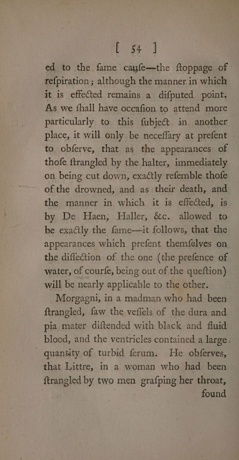 ed to the fame cayfe—the ftoppage of refpiration ; although the manner in which it is effected remains a difputed point. As we ‘hall have occafion to attend more particularly to this fubjet in another place, it will only be neceflary at prefent - to obferve, that as the appearances of thofe ftrangled by the halter, immediately on being cut down, exactly refemble thofe of the drowned, and as their death, and the manner in which it is effected, is. by De Haen, Haller, &amp;c. allowed to be exactly the fame—it follows, that the appearances which prefent themfelves on the diflection of the one (the prefence of water, of courfe, being out of the queftion) will be nearly applicable to the other. Morgagni, in a madman who had been ftrangled, faw the veffels of the dura and pia mater diftended with black and fluid blood, and the ventricles contained. a large. quantity of turbid ferum. He obferves, that Littre, in a woman who had been ftrangled by two men grafping her throat, | found
