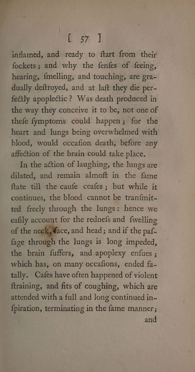 to | inflamed, and ready to ftart from their fockets; and why the fenfes of feeing, hearing, {melling, and touching, are gra- dually deftroyed, and at laft they die per- fectly apoplectic ? Was death produced in the way they conceive it to be, not one of thefe fymptoms could happen; for the heart and lungs being overwhelmed with blood, would occafion death, before any affection of the brain could take place. In the action of laughing, the lungs are dilated, and remain almoft in the fame ftate till the caufe ceafes; but while it continues, the blood cannot be tran{mit- ted freely through the lungs: hence we eafily account for the rednefs and {welling face, and head; and if the paf- fage throug ‘the lungs is long impeded, the brain fuffers, and apoplexy enfues ; which has, on many occafions, ended fa- tally. Cafes have often happened of violent ftraining, and fits of coughing, which are attended with a full and long continued in- {piration, terminating in the fame manner; and