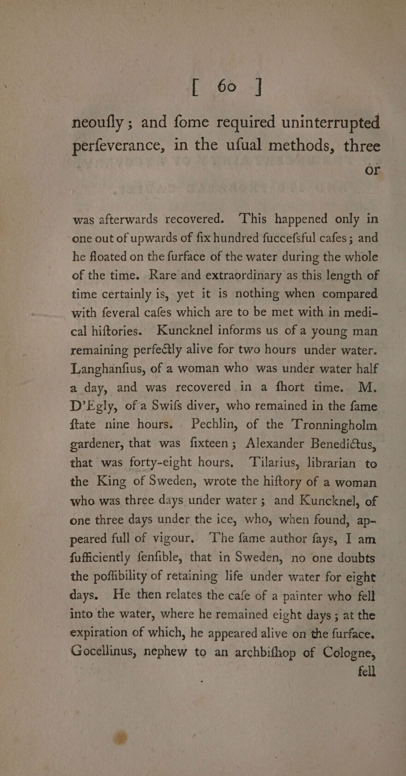 neoufly ; and fome required uninterrupted perfeverance, in the ufual methods, three ? or was afterwards recovered. ‘This happened only in ‘one out of upwards of fix hundred fuccefsful cafes; and he floated on the furface of the water during the whole of the time. Rare and extraordinary as this length of time certainly is, yet it is nothing when compared with feveral cafes which are to be met with in medi- cal hiftories. Kuncknel informs us of a young man remaining perfectly alive for two hours under water. Langhanfius, of a woman who was under water half a day, and was recovered in a fhort time. M. D’Egly, of a Swifs diver, who remained in the fame ftate nine hours. Pechlin, of the Tronningholm gardener, that was fixteen; Alexander Benediftus, that was forty-eight hours. Tilarius, librarian to the King of Sweden, wrote the hiftory of a woman who was three days under water ; and Kuncknel, of one three days under the ice, who, when found, ap- peared full of vigour. ‘The fame author fays, I am fufficiently fenfible, that in Sweden, no one doubts the poffibility of retaining life under water for eight days. He then relates the cafe of a painter who fell into the water, where he remained eight days ; at the expiration of which, he appeared alive on the furface. Gocellinus, nephew to an archbifhop of Cologne, — fell