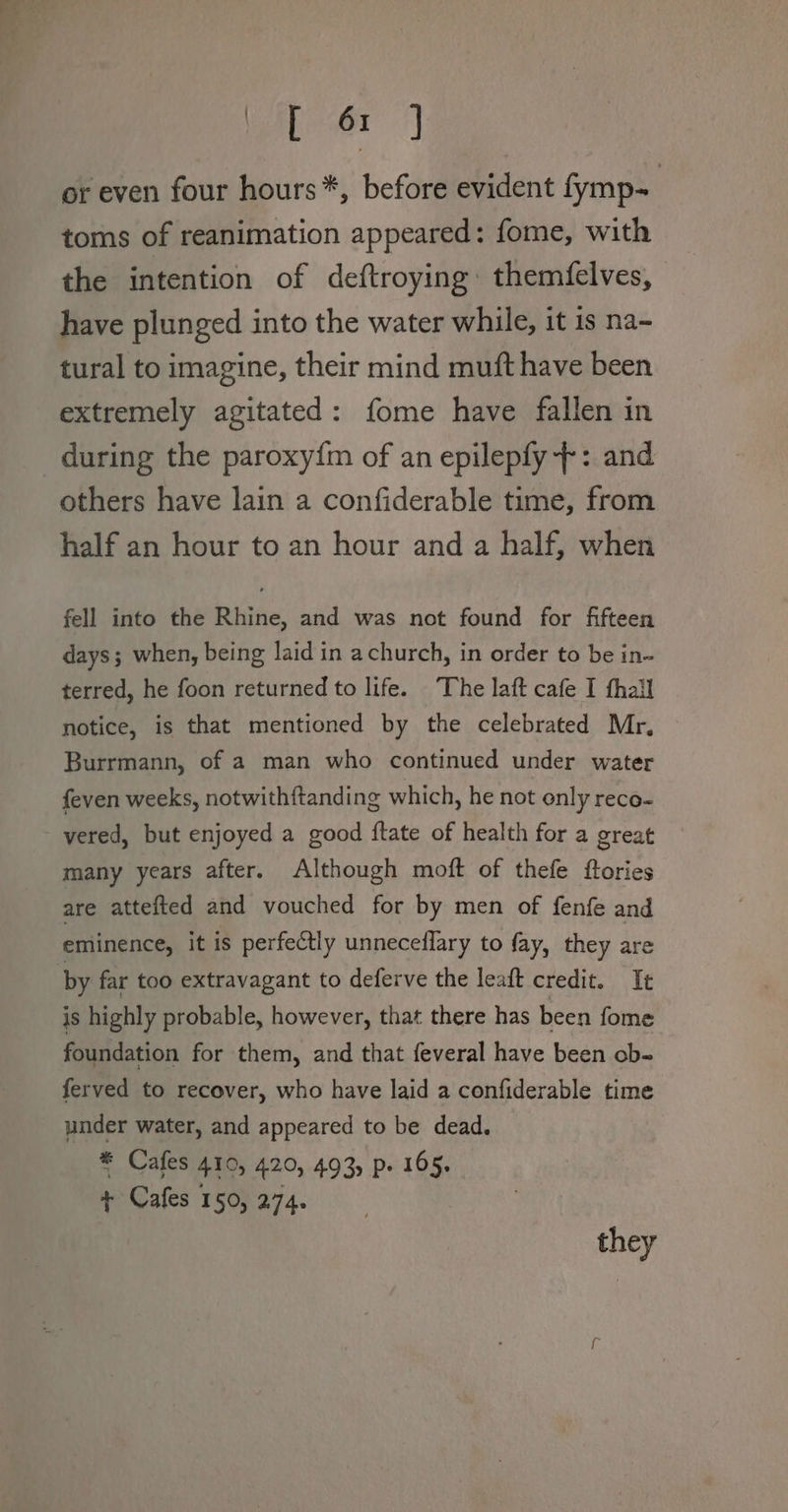 (eae or even four hours*, before evident fymp- | toms of reanimation appeared: fome, with the intention of deftroying: themfelves, have plunged into the water while, it is na- tural to imagine, their mind muft have been extremely agitated: fome have fallen in during the paroxy{m of an epilepfy --: and others have lain a confiderable time, from half an hour to an hour and a half, when fell into the Rhine, and was not found for fifteen days; when, being laid in achurch, in order to be in- terred, he foon returned to life. ‘The laft cafe I fhall notice, is that mentioned by the celebrated Mr, Burrmann, of a man who continued under water feven weeks, notwithftanding which, he not only reco- - yered, but enjoyed a good ftate of health for a great many years after. Although moft of thefe ftories are attefted and vouched for by men of fenfe and eminence, it is perfectly unnecedflary to fay, they are by far too extravagant to deferve the leaft credit. It is highly probable, however, that there has been fome foundation for them, and that feveral have been ob- ferved to recover, who have laid a confiderable time under water, and appeared to be dead. * Cafes 410, 420, 493) P» 165. + Cafes 150, 274. they