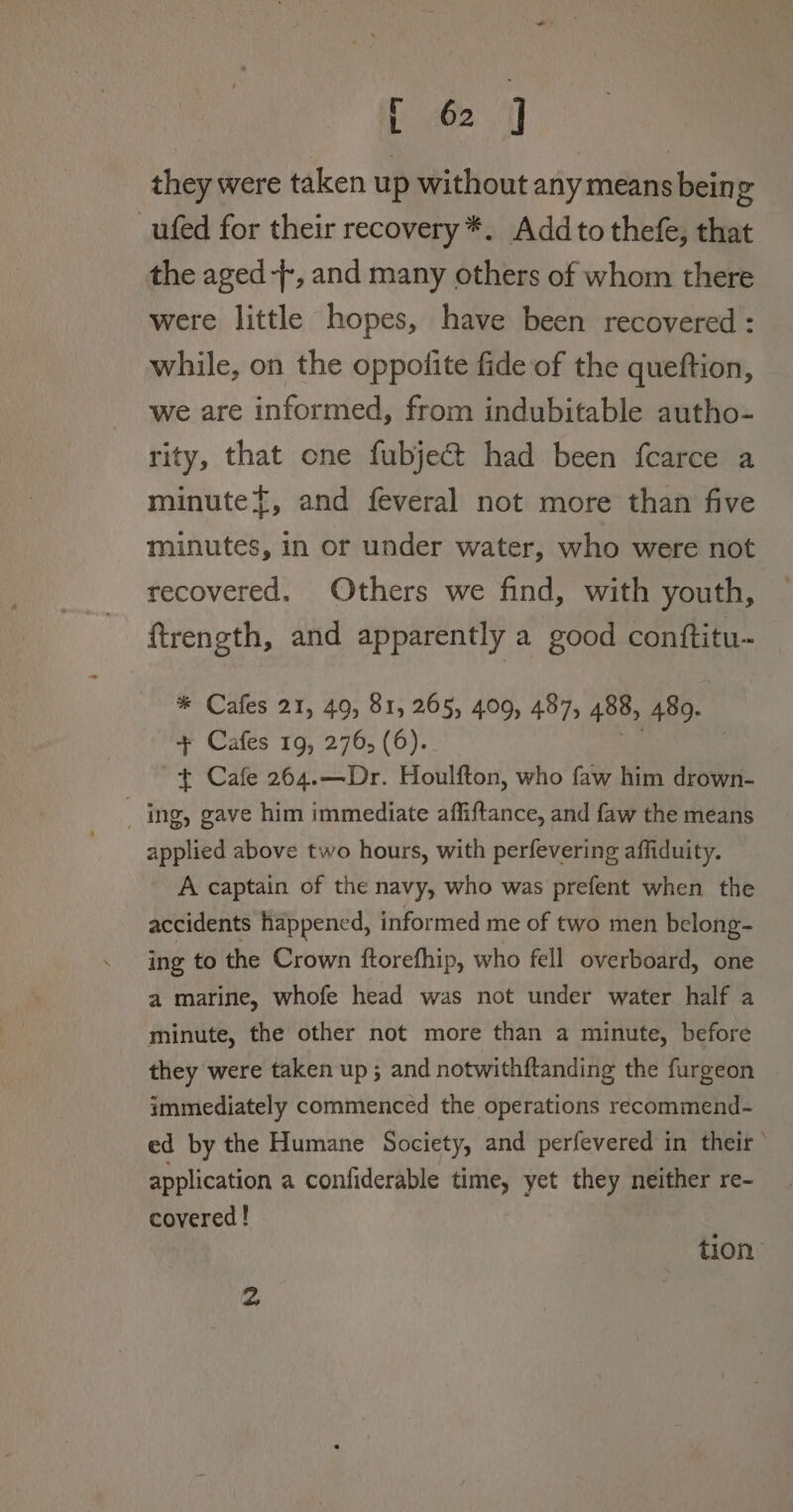 they were taken up without any means being _ufed for their recovery *. Add to thefe, that the aged -[, and many others of whom there were little hopes, have been recovered : while, on the oppolite fide of the queftion, we are informed, from indubitable autho- rity, that one fubject had been fcarce a minute}, and feveral not more than five minutes, in or under water, who were not recovered. Others we find, with youth, ftrength, and apparently a good conftitu- * Cafes 21, 49, 81, 265, 409, 487, 488, 489. + Cafes 19, 276, (6). t Cafe 264.—Dr. Houlfton, who faw him drown- _ ing, gave him immediate affiftance, and faw the means applied above two hours, with perfevering affiduity. A captain of the navy, who was prefent when the accidents happencd, informed me of two men belong- ing to the Crown ftorefhip, who fell overboard, one a marine, whofe head was not under water half a minute, the other not more than a minute, before they were taken up; and notwithftanding the furgeon immediately commenced the operations recommend- ed by the Humane Society, and perfevered in their’ application a confiderable time, yet they neither re- covered ! tion: 2