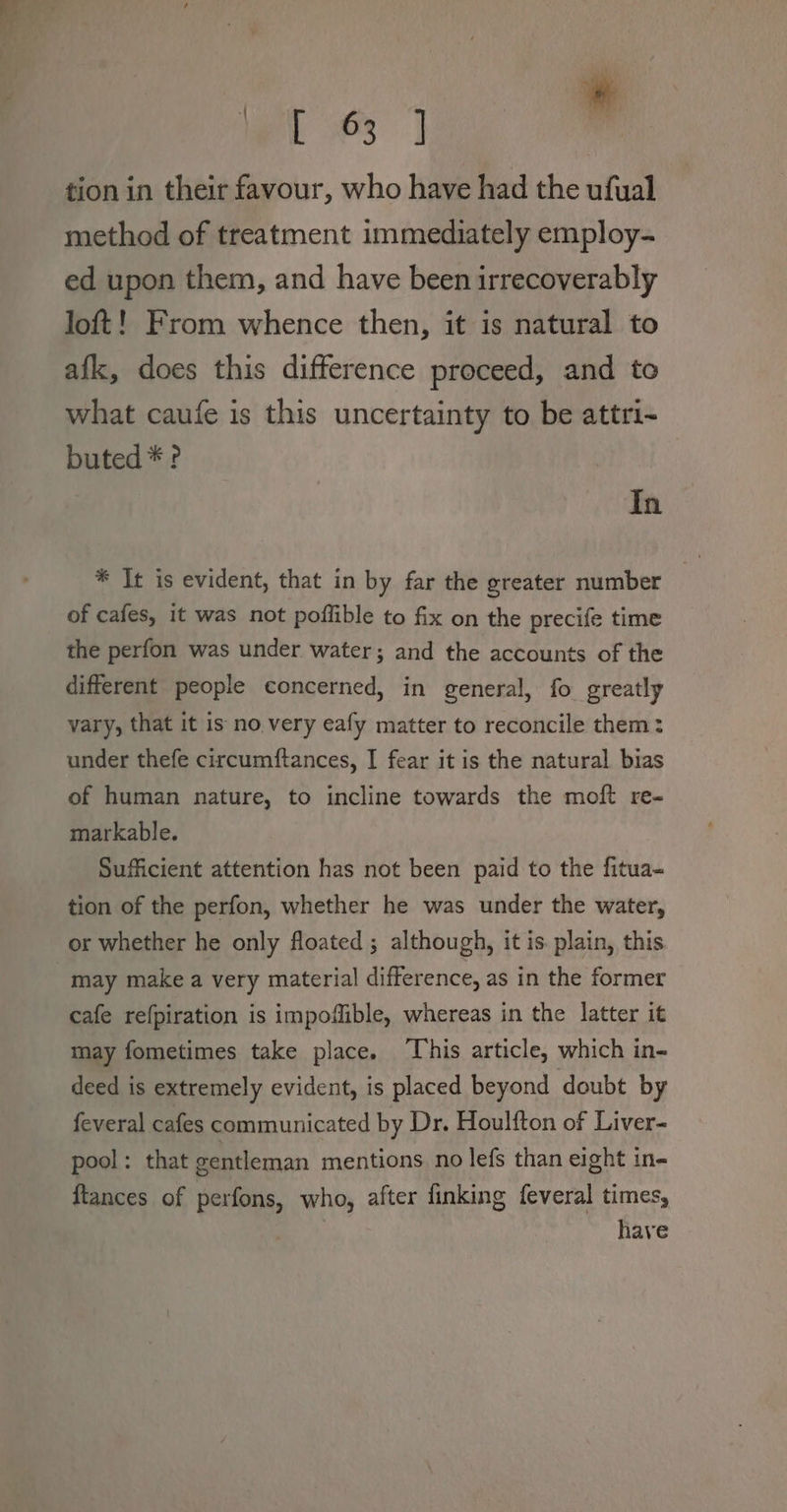 wei es | ° tion in their favour, who have had the ufual method of treatment immediately employ- ed upon them, and have been irrecoverably loft! From whence then, it is natural to afk, does this difference proceed, and to what caufe is this uncertainty to be attri-~ buted * ? In * It is evident, that in by far the greater number of cafes, it was not poffible to fix on the precife time the perfon was under water; and the accounts of the different people concerned, in general, fo greatly vary, that it is no. very eafy matter to reconcile them: under thefe circumftances, I fear it is the natural bias of human nature, to incline towards the moft re- markable. Sufficient attention has not been paid to the fitua- tion of the perfon, whether he was under the water, or whether he only floated ; although, it is plain, this , may make a very material difference, as in the former cafe refpiration is impofible, whereas in the latter it may fometimes take place. ‘This article, which in- deed is extremely evident, is placed beyond doubt by feveral cafes communicated by Dr. Houlfton of Liver- pool: that gentleman mentions no lefs than eight in- ftances of perfons, who, after finking feveral times, have