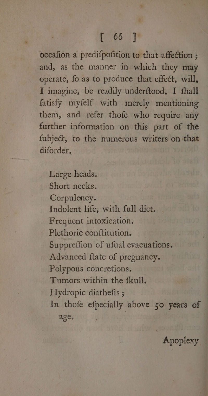 % [ 66 ] occafion a predifpofition to that affection ; and, as the manner in which they may operate, fo as to produce that effect, will, I imagine, be readily underftood, I fhall fatisfy myfelf with merely mentioning them, and refer thofe who require any further information on this part of the fubject, to the numerous writers on that diforder. Large heads. Short necks. Corpulency. Indolent life, with full diet. - Frequent intoxication. Plethoric conftitution. Suppreflion of ufual evacuations. Advanced ftate of pregnancy. Polypous concretions. Tumors within the fkull. Hydropic diathefis ; In thofe efpecially above 50 years of age. Apoplexy