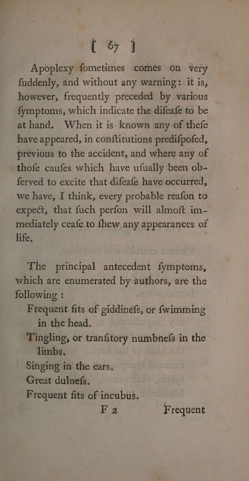 Apoplexy fometimes comes on very - fuddenly, and without any warning: it is, however, frequently preceded by various _ fymptoms, which indicate the difeafe to be at hand. When it is known any of thefe have appeared, in conftitutions predifpofed, previous to the accident, and where any of thofe caufes which have ufually been ob- ferved to excite that -difeafe have occurred, we have, I think, every probable reafon to expect, that fuch perfon will almoft im- mediately ceafe to fhew any appearances of life. The principal antecedent fymptoms, which are enumerated by authors, are the Paering.: Frequent fits of siddinet, or {wimming in the head. ‘Tingling, or tranfitory numbnefs in the - limbs. Singing in the ears; - Great dulnefs. - Frequent fits of incubus. F 2 Frequent