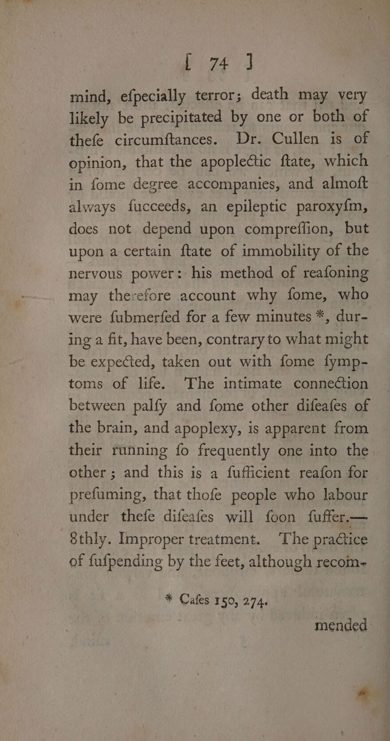 mind, efpecially terror; death may very likely be precipitated by one or both of thefe circumftances. Dr. Cullen is of opinion, that the apoplectic ftate, which in fome degree accompanies, and almoft always fucceeds, an epileptic paroxy{m, does not depend upon compreffion, but upon a certain ftate of immobility of the nervous power: his method of reafoning may therefore account why fome, who were fubmerfed for a few minutes *, dur- ing a fit, have been, contrary to what might be expected, taken out with fome fymp- toms of life. The intimate connection between palfy and fome other difeafes of the brain, and apoplexy, is apparent from their running fo frequently one into the. other ; and this is a fufficient reafon for prefuming, that thofe people who labour under thefe difeafes will foon fuffer—_ 8thly. Improper treatment. The practice of fufpending by the feet, although recom- * Cafes 150, 274. mended.