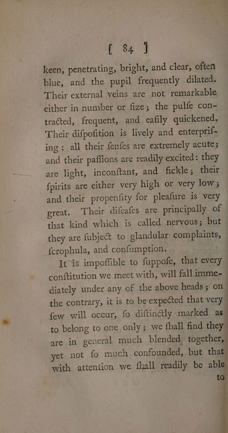 f 844 _ keen; penetrating, bright, and clear, oftert blue, and the pupil frequently dilated. Their external veins are not’ remarkable either in number or fize; the pulfe con- tracted, frequent, and eafily quickened, Their difpofition is lively and enterprif- ing: all their fenfes are extremely acute; and their paflions are readily excited: they are light, inconftant, and fickle; their {pirits are either very high or very low; and their propenfity for pleafure is very great. ‘Their difeafes are principally of that kind which is called. nervous; but they are fubject to elandular complaints, fcrophula, and confumption. | It is impoffible to fuppofe, that every. conftitution we meet with, will fall imme- | diately under any of the above heads ; on the contrary, it is to be expected that very few will occur, fo diftindly marked as to belong to one only; we fhall find they are in general much blended. together, yet not fo much. confounded, but that with attention we fhall readily be able to