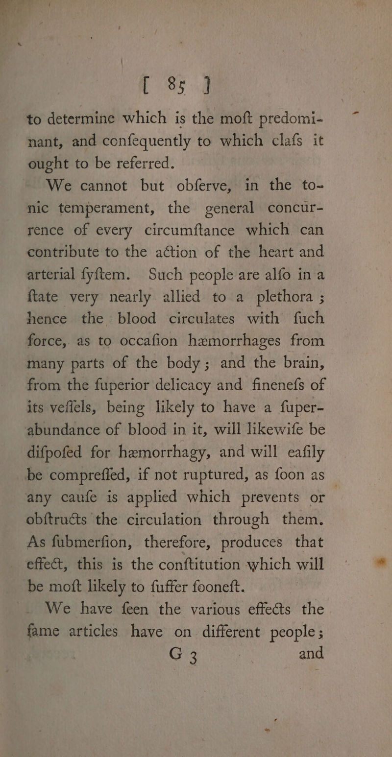 CS od to determine which is the moft predomi- nant, and confequently to which clafs it ought to be referred. We cannot but obferve, in the to- nic temperament, the general concur- rence of every circumftance which can contribute to the action of the heart and arterial fyftem. Such people are alfo ina {tate very nearly allied to a plethora ; hence the blood circulates with fuch force, as to occafion hemorrhages from many parts of the body ; and the brain, from the fuperior delicacy and finenefs of its veflels, being likely to have a fuper- abundance of blood in it, will likewife be difpofed for hemorrhagy, and will eafily be comprefied, if not ruptured, as foon as any caufe is applied which prevents or , obftructs the circulation through them. As fubmerfion, therefore, produces that effect, this is the conftitution which will be moft likely to fuffer fooneft. We have feen the various effects the fame articles have on different people; G 3 | and