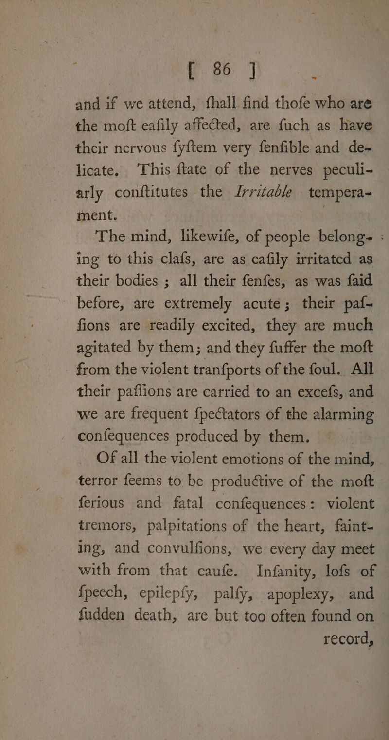 oh and if we attend, fhall find thofe who are the moft eafily affected, are fuch as have their nervous fyftem very fenfible and de- licate. This ftate of the nerves peculi- arly conftitutes the Irritable tempera- ment. | The mind, likewife, of people belong- : ing to this clafs, are as eafily irritated as their bodies ; all their fenfes, as was faid before, are extremely acute; their paf- fions are readily excited, they are much agitated by them; and they fuffer the moft - from the violent tranfports of the foul. All their paflions are carried to an excefs, and we are frequent {pectators of the alarming confequences produced by them. Of all the violent emotions of the mind, terror feems to be productive of the moft ferious and fatal confequences 2fsnolent tremors, palpitations of the heart, faint- ing, and convulfions, we every day meet with from that caufe. Infanity, lofs of {peech, epilepfy, pally, apoplexy, and fudden death, are but too often found on record, |