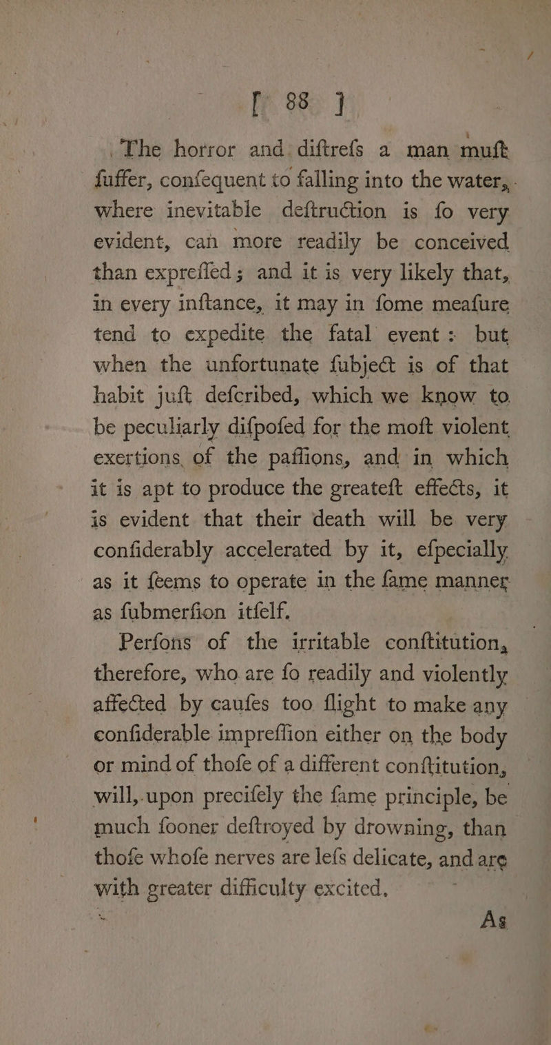 ly 98) The horror and. diftrefs a man muft fuffer, confequent to falling into the water,,. where inevitable deftruction is fo very evident, can more readily be conceived than exprefled ; and it is very likely that, in every inftance, it may in fome meafure tend to expedite the fatal event: but when the unfortunate fubje@t is of that habit juft defcribed, which we know to be peculiarly difpofed for the moft violent exertions, of the paffions, and in which it is apt to produce the greateft effects, it is evident that their death will be very confiderably accelerated by it, efpecially as it {eems to operate in the fame manner as fubmerfion itfelf. Perfons of the irritable conftitution, therefore, who are fo readily and violently affected by caufes too flight to make any eonfiderable impreffion either on the body or mind of thofe of a different conftitution, will,-upon precifely the fame principle, be much fooner deftroyed by drowning, than thofe whofe nerves are lefs delicate, and are with greater difficulty excited, . As