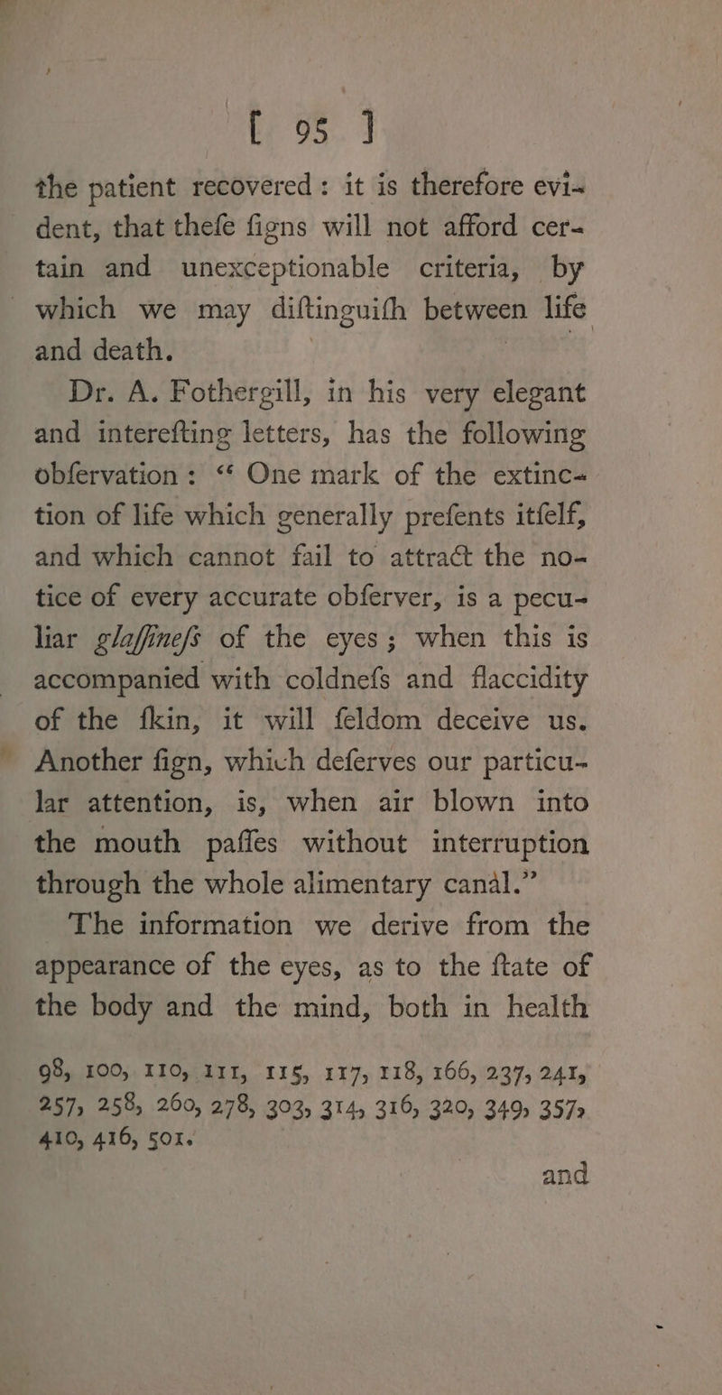 the patient recovered: it is therefore evi- dent, that thefe figns will not afford cer- tain and unexceptionable criteria, by which we may diftinguith between life and death. | i Dr. A. Fothergill, in his very elegant and interefting letters, has the following obfervation: ‘‘ One mark of the extinc- tion of life which generally prefents itfelf, and which cannot fail to attract the no- tice of every accurate obferver, is a pecu- liar glaffine/s of the eyes; when this is accompanied with coldnefs and flaccidity of the fkin, it will feldom deceive us. _ Another fign, which deferves our particu- lar attention, is, when air blown into the mouth paffes without interruption through the whole alimentary canal.” The information we derive from the appearance of the eyes, as to the ftate of the body and the mind, both in health 98, 100, II10, 111, 115, 117, 118, 166, 237, 241, 257, 258, 260, 278, 303) 314, 310, 320, 349, 3572 410, 416, 50%. and