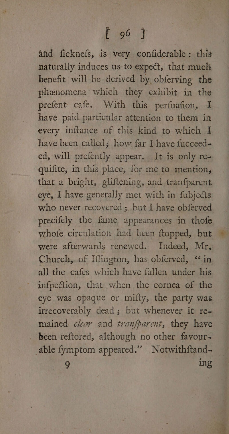 afd ficknefs, is very confiderable : this naturally induces us to expect, that much benefit will be derived by obferving the phenomena which they exhibit in the prefent cafe. With this perfuafion, I have paid particular attention to them in have been called; how far I have fucceed-= ed, will prefently appear. It is only re+ quifite, in this place, for me to mention, that a bright, gliftening, and tranfparent eye, I have generally met with in fubjects who never recovered ; but I have obferved whofe circulation had been ftopped, but were afterwards renewed. Indeed, Mr. Church,. of Iflington, has obferved, ‘in all the cafes which have fallen under his infpection, that when the cornea of the irrecoverably dead ; but whenever it re- mained clear and tranfparent, they have _ been reftored, although no other favour- “) Ing