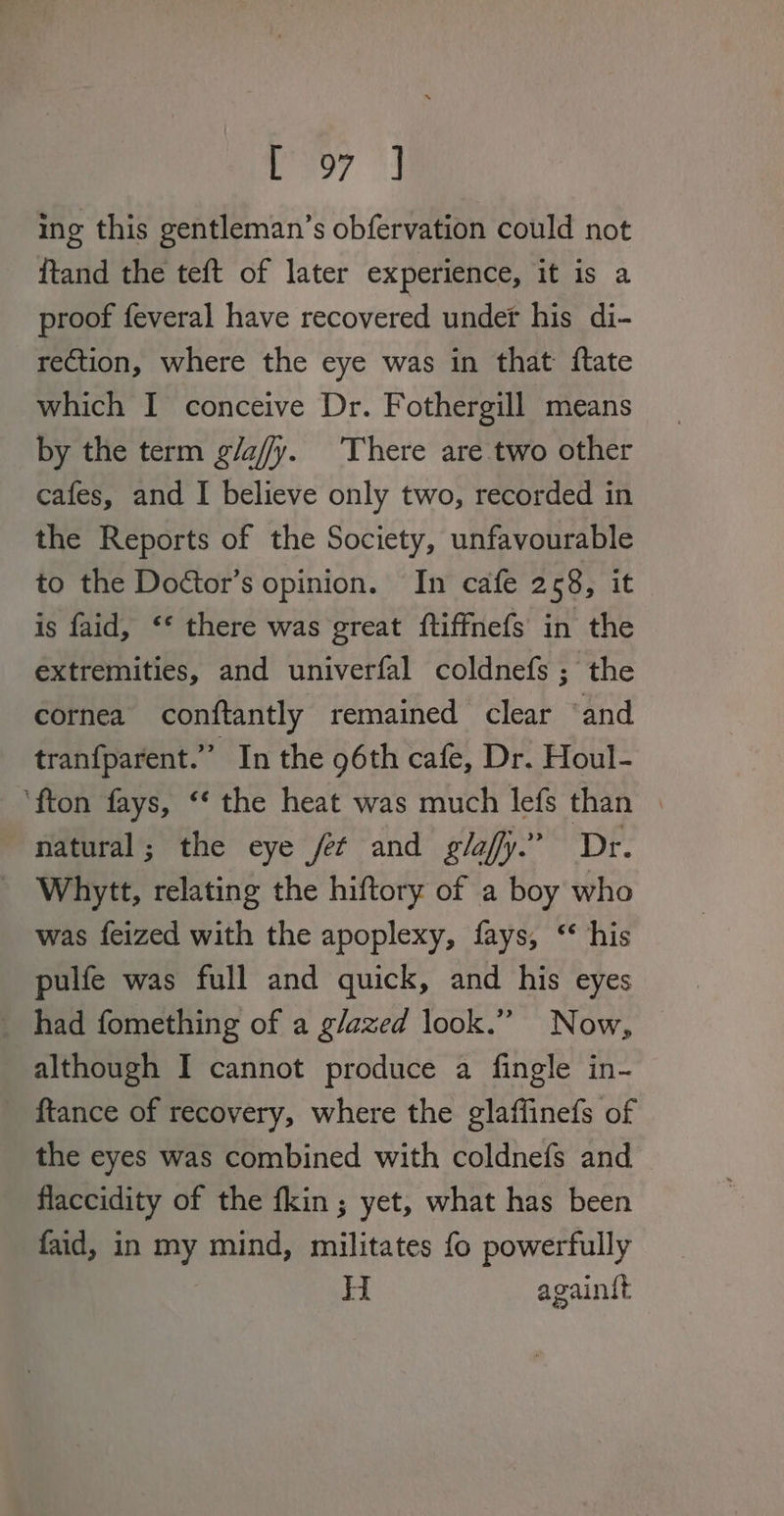 poy 4 ing this gentleman’s obfervation could not {tand the teft of later experience, it is a proof feveral have recovered under his di- rection, where the eye was in that {tate which I conceive Dr. Fothergill means by the term g/a//y. There are two other cafes, and I believe only two, recorded in the Reports of the Society, unfavourable to the Dodtor’s opinion. In cafe 2 58, it is faid, ‘* there was great ftiffnefs in the extremities, and univerfal coldnefs ; the cornea conftantly remained clear ‘and tranfparent.”’ In the 96th cafe, Dr. Houl- ‘fton fays, ‘‘ the heat was much lefs than | natural; the eye fer and glafy.” Dr. Whytt, relating the hiftory of a boy who was feized with the apoplexy, fays, ‘ his pulfe was full and quick, and his eyes _ had fomething of a glazed look.” Now, although I cannot produce a fingle in- ftance of recovery, where the glaffinefs of the eyes was combined with coldnefs and flaccidity of the fkin ; yet, what has been faid, in my mind, militates fo powerfully H againtt