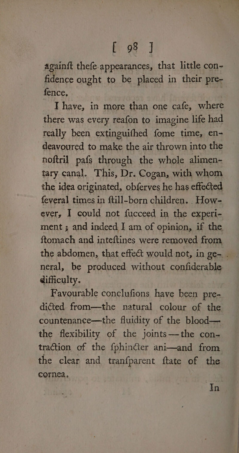 againit thefe. appearances, that little con- fence, | I have, in more than one cafe, where there was every reafon to imagine life had really been extinguithed fome time, en- -deavoured to make the air thrown into the noftril pafs through the whole alimen-~ tary canal. This, Dr. Cogan, with whom the idea originated, obferves he has effected feveral times in ftill-born children. How- ever, I could not fucceed in the experi- ftomach and inteftines were removed from, neral, be produced without confiderable difficulty. Favourable conclufions have been pre- dicted from—the natural colour of the countenance—the fluidity of the blood— the flexibility of the joints—the con- traction of the {phinéter ani—and from the clear and tranfparent ftate of the cornea. In