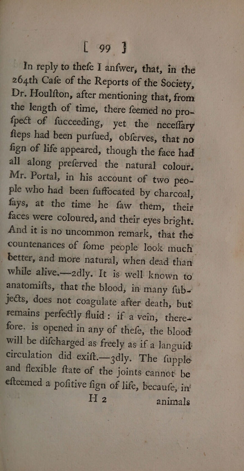 In reply to thefe I anfwer, that, in the 264th Cafe of the Reports of the Society, Dr. Houlfton, after mentioning that, from the length of time, there feemed no pro- {pect of fucceeding, yet the neceflary fteps had been purfued, obferves, that no fign of life appeared, though the face had all along preferved the natural colour. Mr. Portal, in his account of two peo- ple who had been fuffocated by charcoal, fays, at the time he faw them, their faces were coloured, and their eyes bright: And it is no uncommon remark, that the countenances of fome people look much _ _ better, and more natural, when dead than while alive.—2dly. It is well known to anatomifts, that the blood, in many fub=_ jects, does not coagulate after death, but remains perfectly fluid: if a vein, there« fore. is opened in any of thefe, the blood will be difcharged as freely as if a Janguid: circulation did exift.—3dly. The fupple and flexible ftate of the joints cannot. be elteemed a pofitive fign of life, becaufe, in’ : H 2 animals