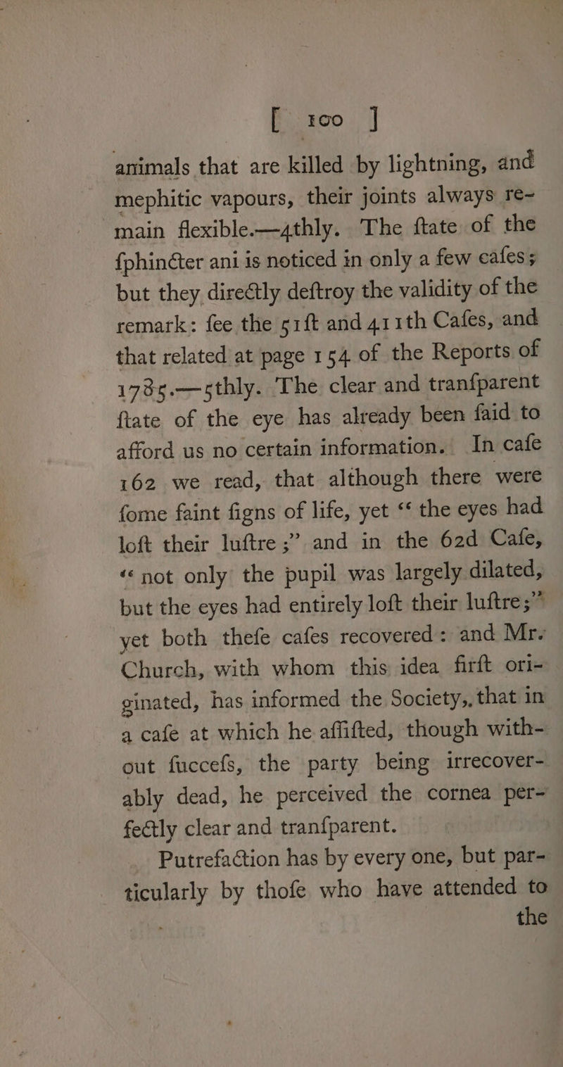 fiseo. | animals that are killed by lightning, and mephitic vapours, their joints always re~ main flexible-—athly. The ftate of the fphinéter ani is noticed in only a few cafes; but they direétly deftroy the validity of the remark: fee the 51{t and 41 ith Cafes, and that related at page 154 of the Reports of 178s.—sthly. The clear and tranfparent {tate of the eye has already been faid to afford us no certain information. In cafe 162 we read, that although there were fome faint figns of life, yet ‘¢ the eyes had loft their luftre ;” and in the 62d Cafe, ‘© not only the pupil was largely dilated, but the eyes had entirely loft their luftre;” yet both thefe cafes recovered : and Mr. Church, with whom this idea firft ori- ginated, has informed the Society,, that in a cafe at which he affifted, though with- out fuccefs, the party being irrecover- ably dead, he perceived the cornea per- fectly clear and tranfparent. Putrefaction has by every one, but par- ticularly by thofe who have attended to Me the