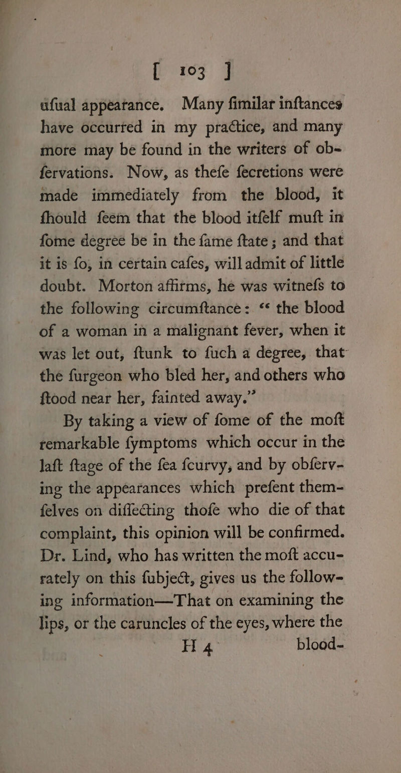 ufual appeatance. Many fimilar inftances have occurted in my practice, and many more may be found in the writers of ob- fervations. Now, as thefe fecretions were made immediately from the blood, it fhould feem that the blood itfelf muft in fome degree be in the fame ftate ; and that it is fo, in certain cafes, will admit of little doubt. Morton affitms, he was witnefs to the following circumftance: ‘* the blood of a woman in a malignant fever, when it was let out, ftunk to fuch a degree, that the furgeon who bled her, and others who {tood near her, fainted away.” By taking a view of fome of the moft remarkable fymptoms which occur in the laft ftage of the fea fcurvy, and by obferv- ing the appearances which prefent them- felves on diffecting thofe who die of that complaint, this opinion will be confirmed. Dr. Lind, who has written the moft accu- rately on this fubject, gives us the follow- ing information—That on examining the lips, or the caruncles of the eyes, where the H 4 blood-