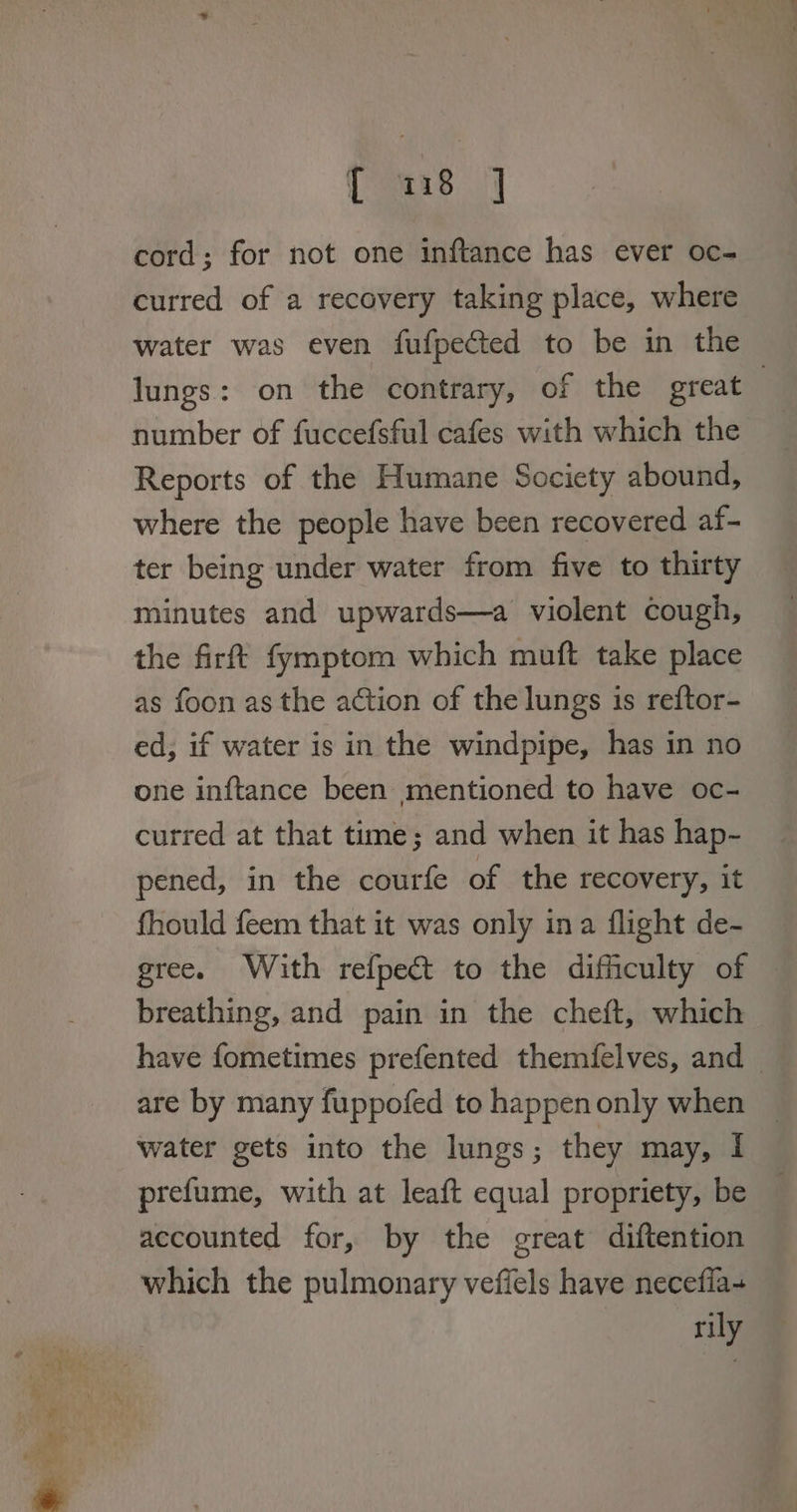 © ¥. = os E { 118 | cord; for not one inftance has ever oc- curred of a recovery taking place, where lungs: on the contrary, of the great | number of fuccefsful cafes with which the Reports of the Humane Society abound, where the people have been recovered af- ter being under water from five to thirty minutes and upwards—a violent cough, the firft fymptom which muft take place as foon as the action of the lungs is reftor- ed, if water is in the windpipe, has in no one inftance been mentioned to have oc- curred at that time; and when it has hap- pened, in the courfe of the recovery, it fhould feem that it was only ina flight de- gree. With refpect to the difficulty of breathing, and pain in the cheft, which have fometimes prefented themfelves, and are by many fuppofed to happen only when water gets into the lungs; they may, I prefume, with at leaft equal propriety, be accounted for, by the great diftention which the pulmonary vefiels have necefia- rily