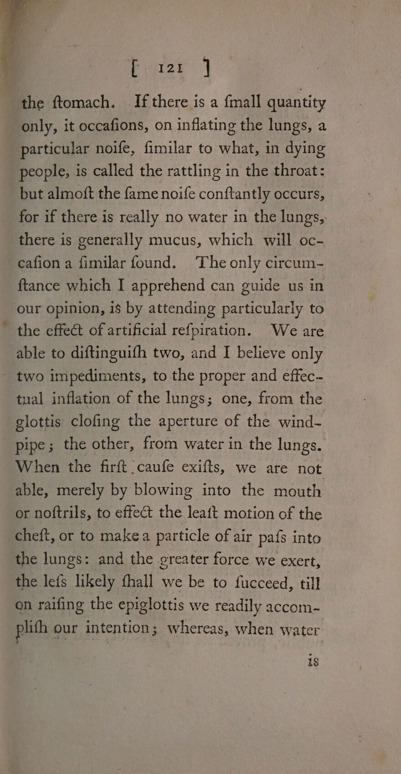 Pease } the ftomach. If there is a fmall quantity only, it occafions, on inflating the lungs, a particular noife, fimilar to what, in dying people, is called the rattling in the throat: but almoft the fame noife conftantly occurs, for if there is really no water in the lungs, there is generally mucus, which will oc- cafion a fimilar found. The only circum- {tance which I apprehend can guide us in our opinion, is by attending particularly to the effect of artificial refpiration. We are able to diftinguifh two, and I believe only _ two impediments, to the proper and effec-- tual inflation of the lungs; one, from the glottis clofing the aperture of the wind- pipe; the other, from water in the lungs. When the firft caufe exifts, we are not able, merely by blowing into the mouth or noftrils, to effect the leaft motion of the cheft, or to makea particle of air pafs into the lungs: and the greater force we exert, the lefs likely fhall we be to fucceed, till on raifing the epiglottis we readily accom- plith our intention; whereas, when water 1s