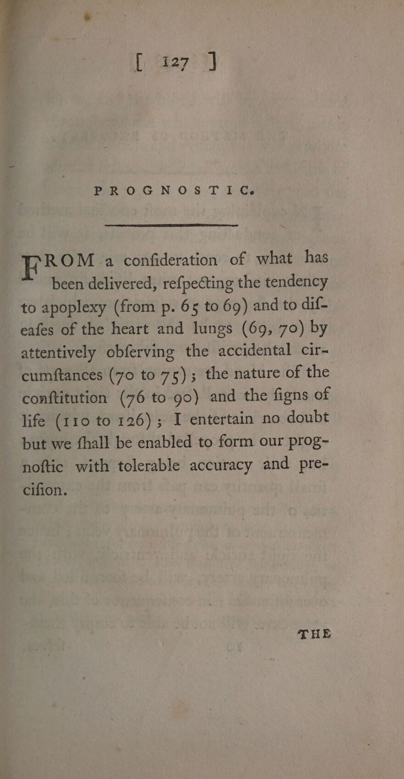 We og PROGNOSTIC. he ROM a confideration of what has been delivered, refpecting the tendency to apoplexy (from p. 65 to 6g) and to dif- eafes of the heart and lungs (69, 70) by attentively obferving the accidental cir- cumftances (70 to 75); the nature of the conftitution (76 to go) and the figns of life (110 to 126) ; I entertain no doubt but we fhall be enabled to form our prog- noftic with tolerable accuracy and pre- cifion. THE