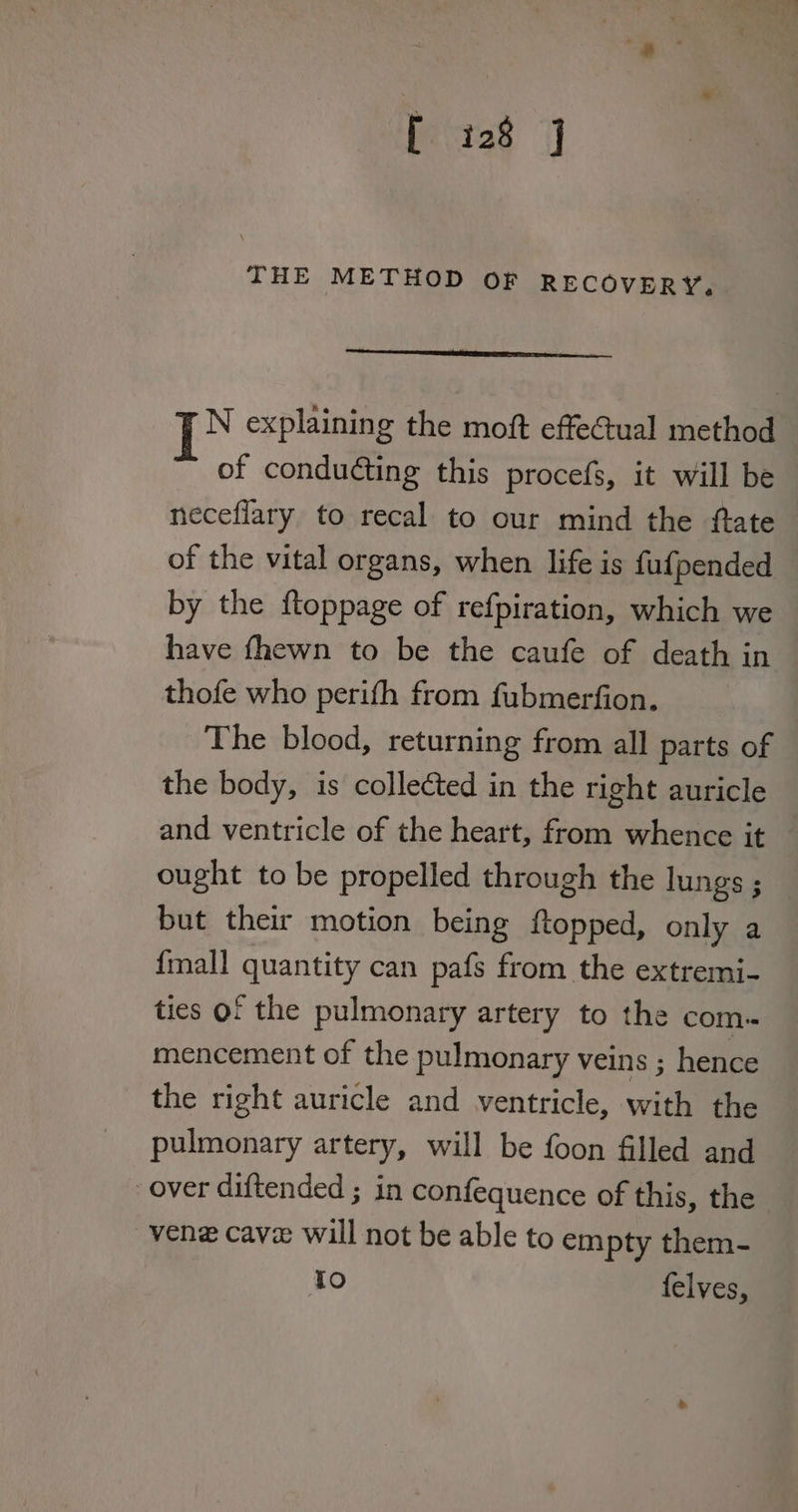 THE METHOD orf RECOVERY. N explaining the moft effectual method of conducting this procefs, it will be neceflary to recal to our mind the ftate of the vital organs, when life is fufpended by the ftoppage of refpiration, which we have fhewn to be the caufe of death in thofe who perith from fubmerfion. The blood, returning from all parts of the body, is collected in the right auricle and ventricle of the heart, from whence it ought to be propelled through the lungs ; but their motion being ftopped, only a fmall quantity can pafs from the extremi- ties of the pulmonary artery to the com. mencement of the pulmonary veins ; hence the right auricle and ventricle, with the pulmonary artery, will be foon filled and over diftended ; in confequence of this, the vene cave will not be able to empty them- Io felves,