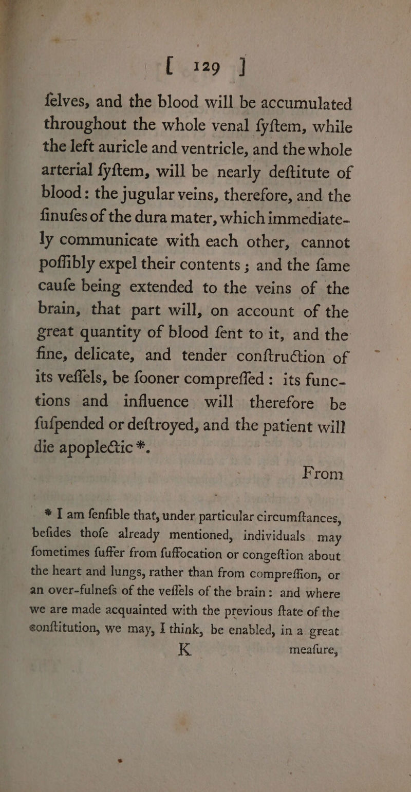 felves, and the blood will be accumulated throughout the whole venal fy{tem, while the left auricle and ventricle, and the whole arterial fyftem, will be nearly deftitute of blood: the jugular veins, therefore, and the finufes of the dura mater, which immediate- ly communicate with each other, cannot poflibly expel their contents ; and the fame caufe being extended to the veins of the brain, that part will, on account of the great quantity of blood fent to it, and the fine, delicate, and tender conftru@tion of its veflels, be fooner compreffed : its func- tions and influence will therefore be fufpended or deftroyed, and the patient will die apopledtic *. From * I am fenfible that, under particular circumftances, befides thofe already mentioned, individuals may fometimes fuffer from fuffocation or congeftion about the heart and lungs, rather than from compreffion, or an over-fulnefs of the veflels of the brain: and where we are made acquainted with the previous ftate of the conftitution, we may, I think, be enabled, in a great K meafure,