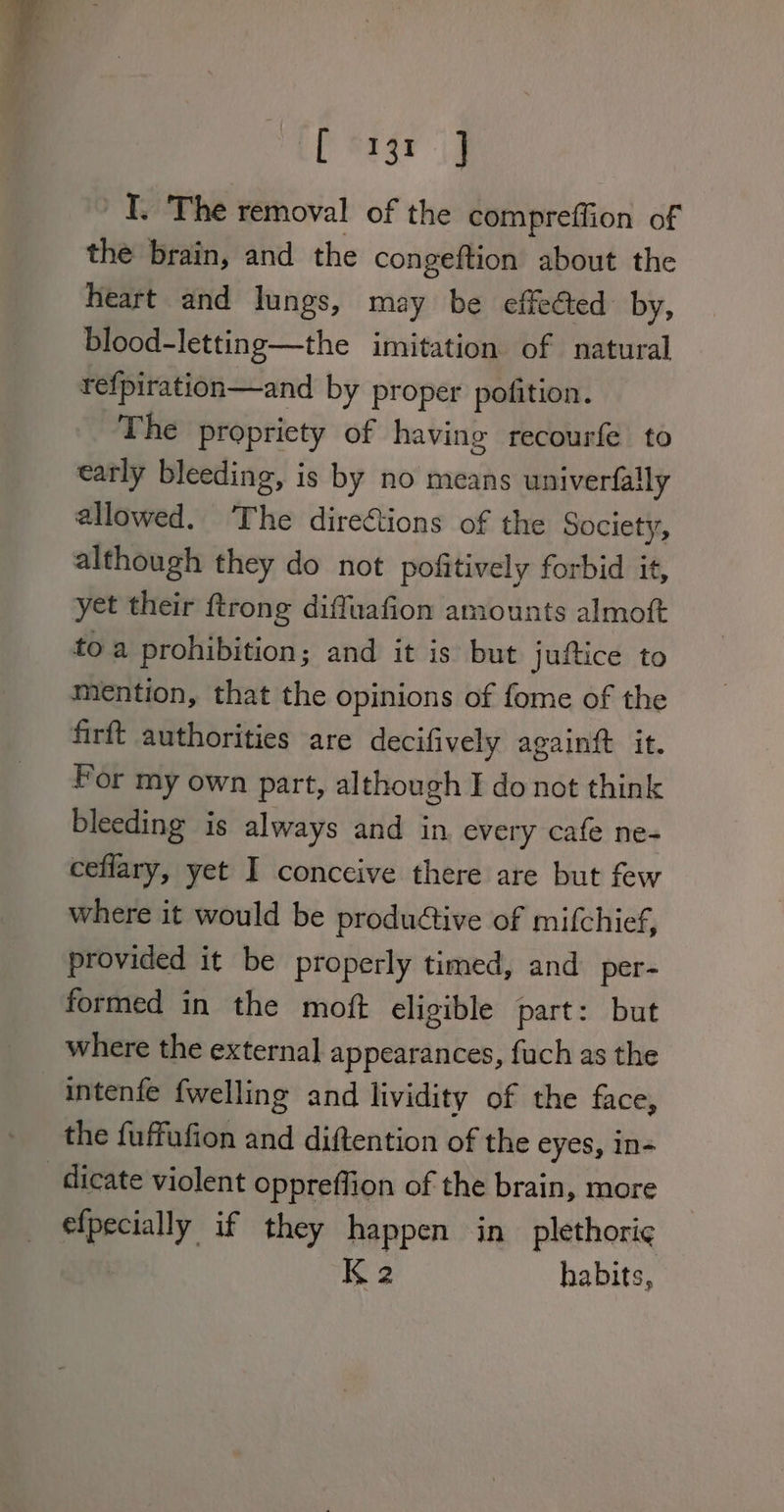 Peasy jd I. The removal of the compreffion of the brain, and the congeftion about the heart and lungs, may be effected by, blood-letting—the imitation of natural refpiration—and by proper pofition. The propriety of having recourfe to early bleeding, is by no means univerfally allowed. The directions of the Society, although they do not pofitively forbid it, yet their ftrong diffuafion amounts almoft toa prohibition; and it is but juftice to mention, that the opinions of fome of the firft authorities are decifively againft it. Por my own part, although I do not think bleeding is always and in every cafe ne- ceflary, yet I conceive there are but few where it would be productive of mifchief, provided it be properly timed, and per- formed in the mott eligible part: but where the external appearances, fuch as the intenfe {welling and lividity of the face, the fuffufion and diftention of the eyes, in- dicate violent oppreffion of the brain, more efpecially if they happen in plethori¢ K2 habits,