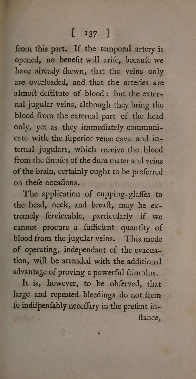 Lier.) from this-part. If the temporal artery is opened, no benefit will arife, becaufe we have already fhewn, that the veins only are overloaded, and that the arteries are almoft deftitute of blood: but the exter- nal jugular veins, although they bring the blood from the external part of the head only, yet as they immediately communi- cate with the fuperior vene cave and in- ternal jugulars, which receive the blood from the finufes of the dura mater and veins of the brain, certainly ought to be preferred on thefe occafions. The application of cupping-glaffes to the head, neck, and breaft, may be ex- tremely ferviceable, particularly if we cannot procure a fufhcient quantity of blood from the jugular veins. ‘This mode of operating, independant of the evacua- tion, will be attended with the additional » advantage of proving a powerful ftimulus.. It is, however, to be obferved, that large and repeated bleedings do not feem fo seigueaaiee neceflary in the prefent in- ftance,