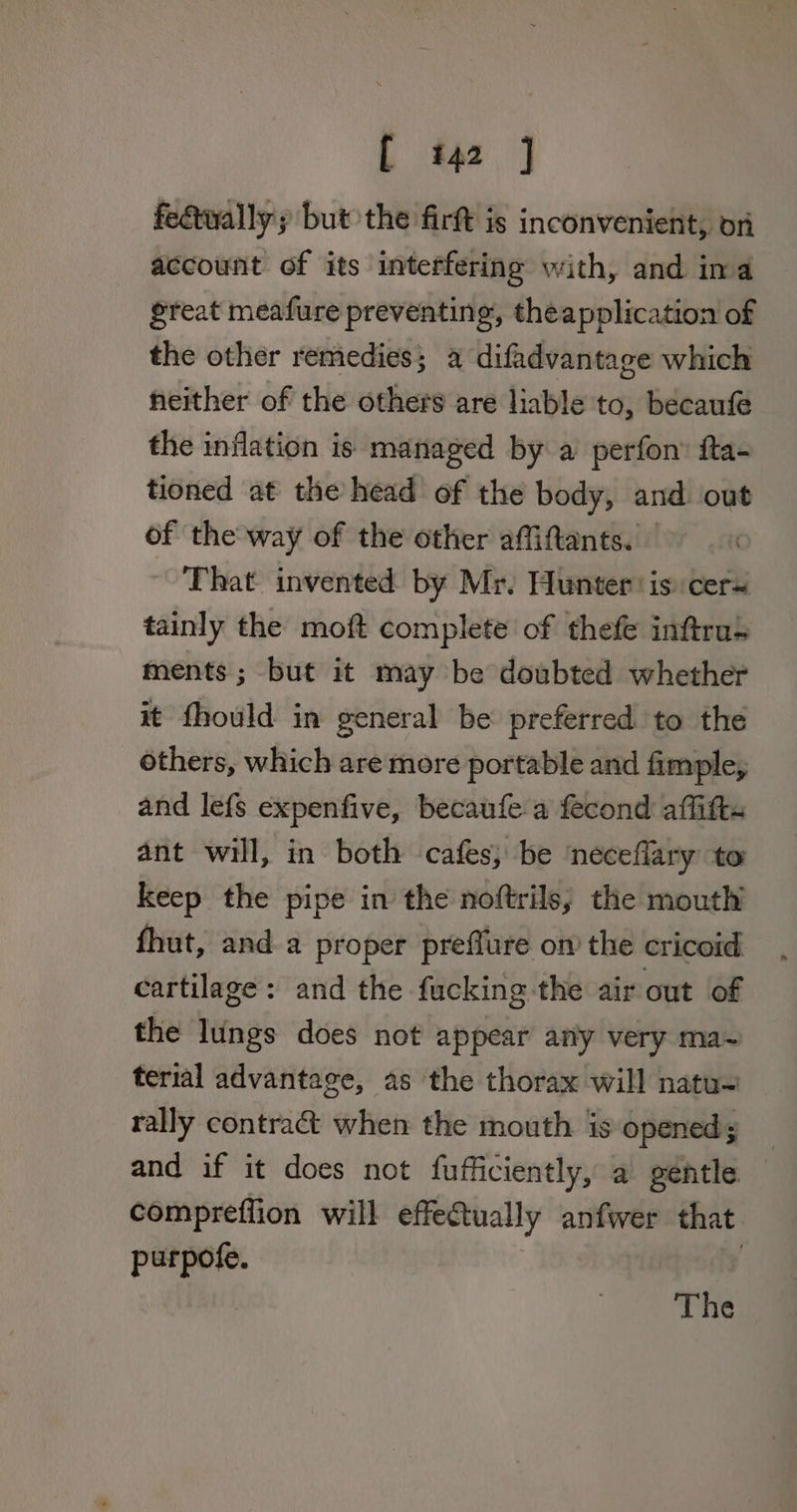 fedtwally; but the firt is inconvenient, on account of its interfering with, and ina great meafure preventing, theapplication of the other remedies; a difadvantage which neither of the others are liable to, becaufe the inflation is managed by a perfon’ ita- tioned at the head of the body, and out of the way of the other affiftants. — ~ That invented by Mr. Hunter: is cers tainly the moft complete of thefe inftru+ ments ; but it may be doubted whether it fhould in general be preferred to the others, which are more portable and fimple, and lefs expenfive, becaufe a fecond affitts ant will, in both cafes, be ‘neceflary to keep the pipe in the noftrils, the mouth fhut, and a proper preffure on’ the cricoid cartilage: and the fucking the air out of the lungs does not appear any very ma~ terial advantage, as the thorax will natu~ rally contract when the mouth is opened; _ and if it does not fufficiently, a gentle — compreffion will effe@ually anfwer that purpofe. The