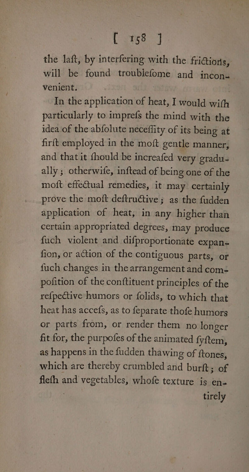 Cage = the laft, by interfering with the friGions, will be found troublefome and incon. venient. . In the application of heat, I would with particularly to imprefs the mind with the idea of the abfolute neceffity of its being at firft employed in the moft gentle manner, and that it {hould be increafed very gradu- ally ; otherwife, inftead of being one of the motft effectual remedies, it may certainly prove the moft deftructive ; as the fudden application of heat, in any higher than certain appropriated degrees, may produce fuch violent and difproportionate expan fion, or action of the contiguous parts, or fuch changes in the arrangement and com- pofition of the conftituent principles of the re{fpective humors or folids, to which that heat has accefs, as to feparate thofe humors or parts from, or render them no longer fit for, the purpofes of the animated fy{tem, as happens in the fudden thawing of {tones, which are thereby crumbled and burft; of flefh and vegetables, whofe texture is en- : tirely