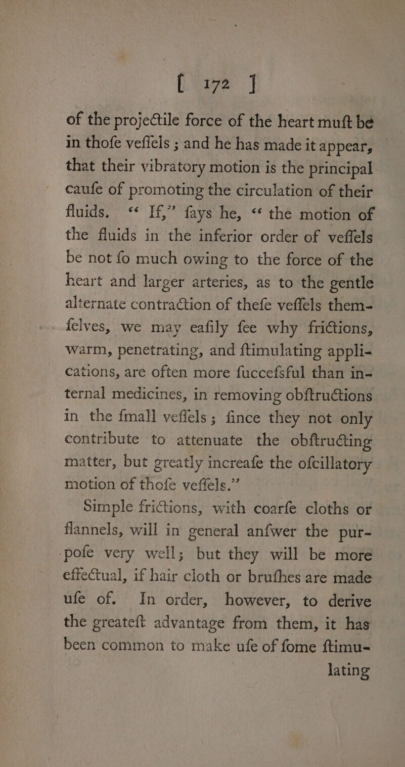 [see | of the projectile force of the heart muft be in thofe veffels ; and he has made it appear, that their vibratory motion is the principal caufe of promoting the circulation of their fluids. <* If,” fays he, “¢ the motion of the fluids in the inferior order of veffels be not fo much owing to the force of the heart and larger arteries, as to the gentle alternate contradtion of thefe veflels them- felves, we may eafily fee why frictions, warm, penetrating, and ftimulating appli- cations, are often more fuccefsful than in- ternal medicines, in removing obftruétions in the fmall vefiels ; fince they not only contribute to attenuate the obftruting matter, but greatly increafe the ofcillatory motion of thofe veffels.” _ Simple frictions, with coarfe cloths or flannels, will in general anfwer the pur- ‘pote very well; but they will be more effectual, if hair cloth or bruthes are made ufe of. In order, however, to derive the greateft advantage from them, it has been common to make ufe of fome ftimu- lating