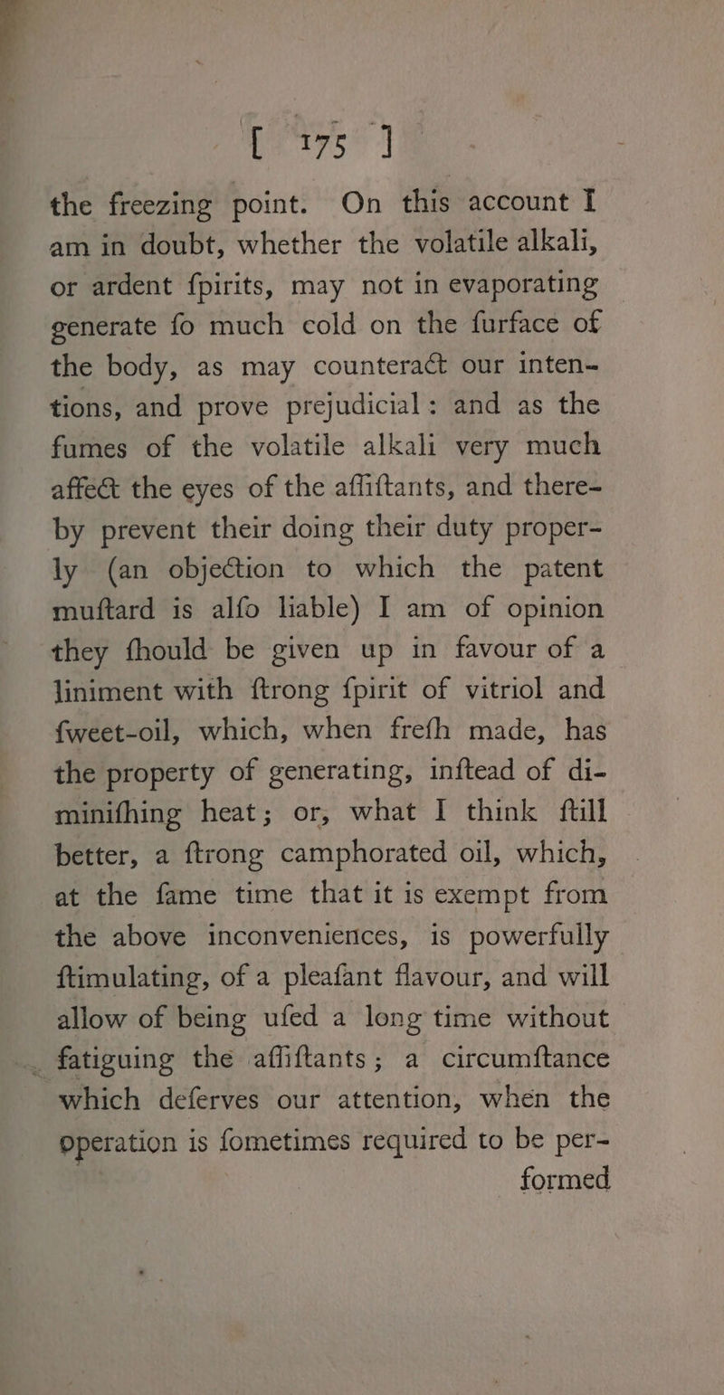 Pers” | the freezing point. On this account I am in doubt, whether the volatile alkali, or ardent fpirits, may not in evaporating generate fo much cold on the furface of the body, as may counteract our inten- tions, and prove prejudicial: and as the fumes of the volatile alkali very much affect the eyes of the affiftants, and there- by prevent their doing their duty proper- ly (an objection to which the patent muftard is alfo liable) I am of opinion they fhould be given up in favour of a liniment with ftrong fpirit of vitriol and fweet-oil, which, when frefh made, has the property of generating, inftead of di- minifhing heat; or, what I think ftil better, a ftrong camphorated oil, which, at the fame time that it is exempt from the above inconveniences, is powerfully ftimulating, of a pleafant flavour, and will allow of being ufed a long time without . fatiguing the affiftants; a circumftance which deferves our attention, when the Operation is fometimes required to be per- formed