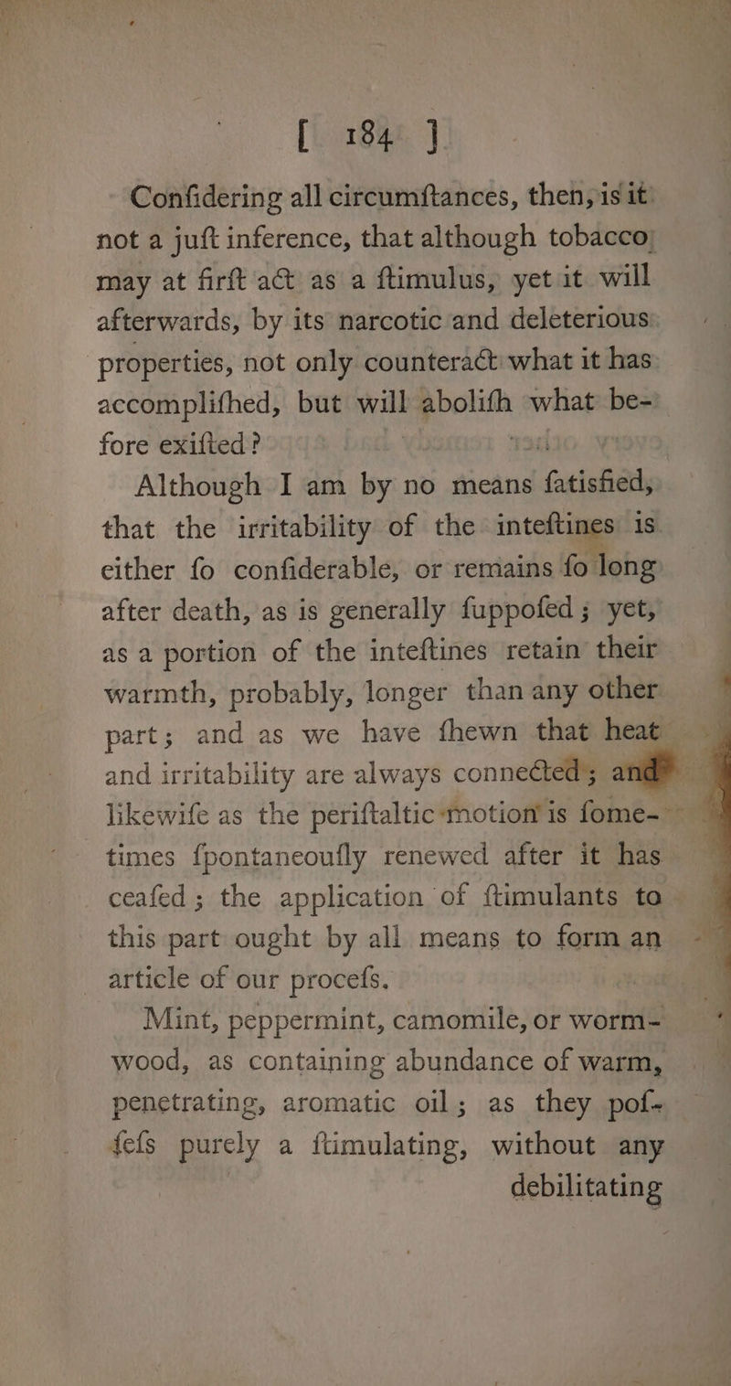 Confidering all circumftances, then, is it’ not a juft inference, that although tobacco; may at firft act as a ftimulus, yet it will afterwards, by its narcotic and deleterious properties, not only counteract what it has. accomplifhed, but will ae what be- fore exifted? : Although I am by no means ! fatinba that the irritability of the inteftines 1s either fo confiderable, or remains fo long after death, as is generally fuppofed ; yet, as a portion of the inteftines retain their warmth, probably, longer than any other and irritability are always connected; likewife as the periftaltic-motion’ is fome-— ceafed; the application of ftimulants to this part ought by all means to form an article of our procefs. Mint, peppermint, camomile, or worm- wood, as containing abundance of warm, penetrating, aromatic oil; as they pof- fefs purely a ftimulating, without any debilitating