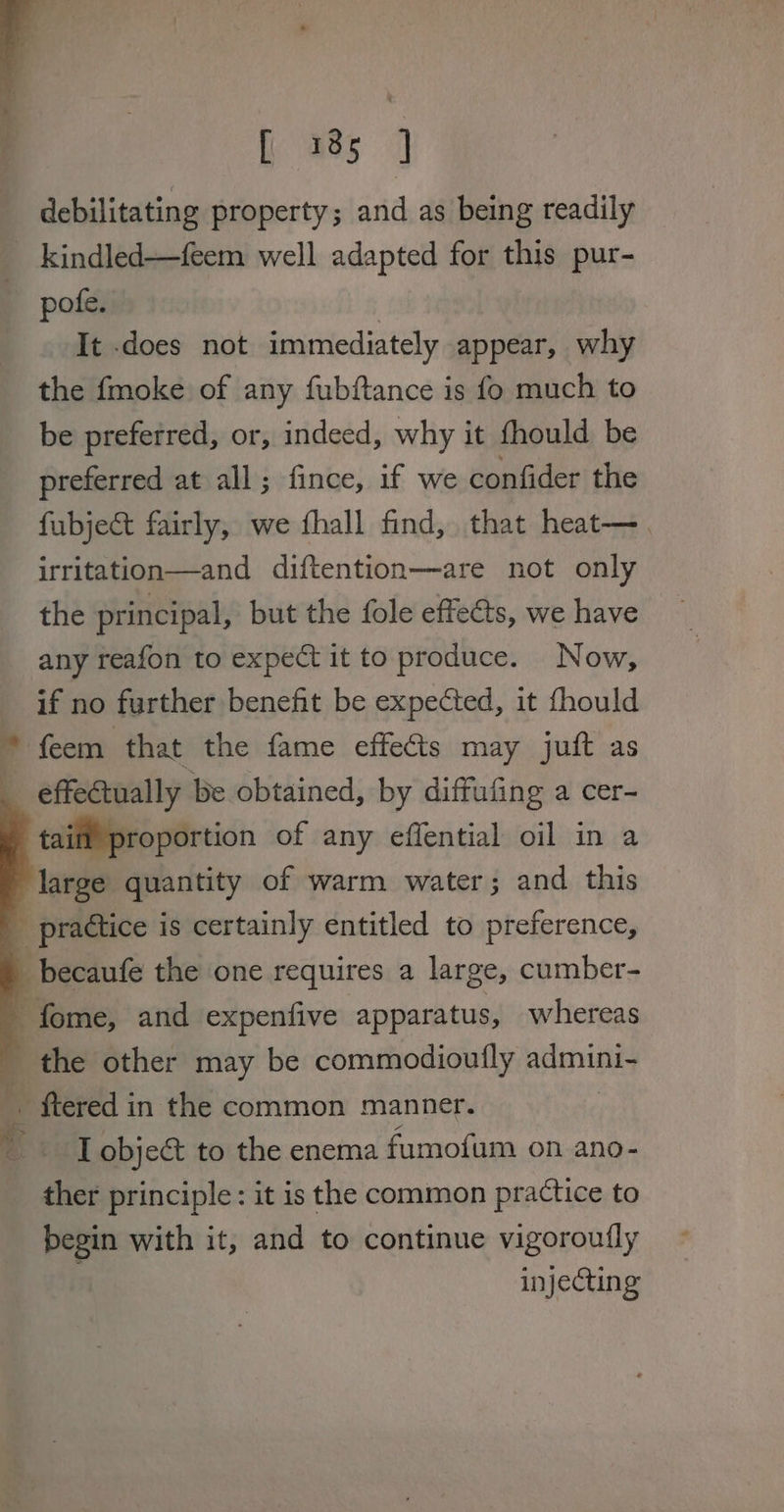 j 7 ral aes debilitating property; and as being readily — _ kindled—feem well adapted for this pur- pote, | It does not immediately appear, why the fmoke of any fubftance is fo much to be preferred, or, indeed, why it fhould be preferred at all; fince, if we confider the fubject fairly, we fhall find, that heat—. irritation—and diftention—are not only the principal, but the fole effe&amp;ts, we have any reafon to expect it to produce. Now, if no further benefit be expected, it fhould * feem that the fame effects may juft as __ effectually be obtained, by diffufing a cer- tail’ proportion of any effential oil in a large quantity of warm water; and this _ practice is certainly entitled to preference, _becaufe the one requires a large, cumber- fome, and expenfive apparatus, whereas _ the other may be commodioufly admini- _ ftered in the common manner. ? RB vic object to the enema fumofum on ano- ther principle: it is the common practice to begin with it, and to continue vigoroutly injecting