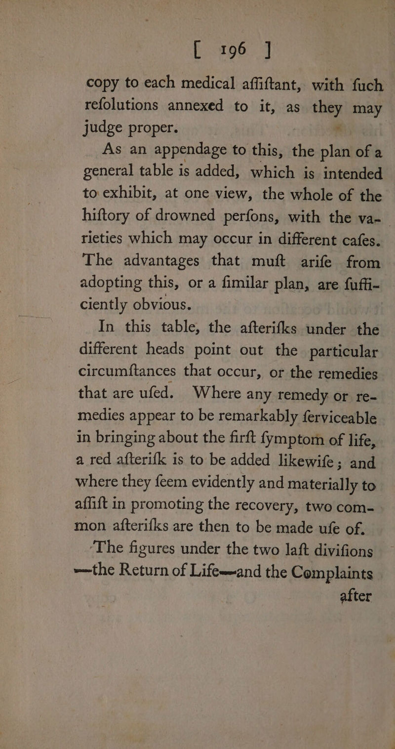 [196.4 copy to each medical affiftant, with fuch refolutions annexed to it, as they may judge proper. . As an appendage to this, the plan of a general table is added, which is intended to exhibit, at one view, the whole of the hiftory of drowned perfons, with the va- rieties which may occur in different cafes. The advantages that muft arife from adopting this, or a fimilar plan, are fuffi- ciently obvious. In this table, the afterifks under the different heads point out the particular circumftances that occur, or the remedies that are ufed. Where any remedy or re- medies appear to be remarkably ferviceable in bringing about the firft fymptom of life, a red afterifk is to be added likewife; and where they feem evidently and materially to affift in promoting the recovery, two com- mon afterifks are then to be made ufe of. ‘The figures under the two laft divifions —the Return of Life-and the Complaints after