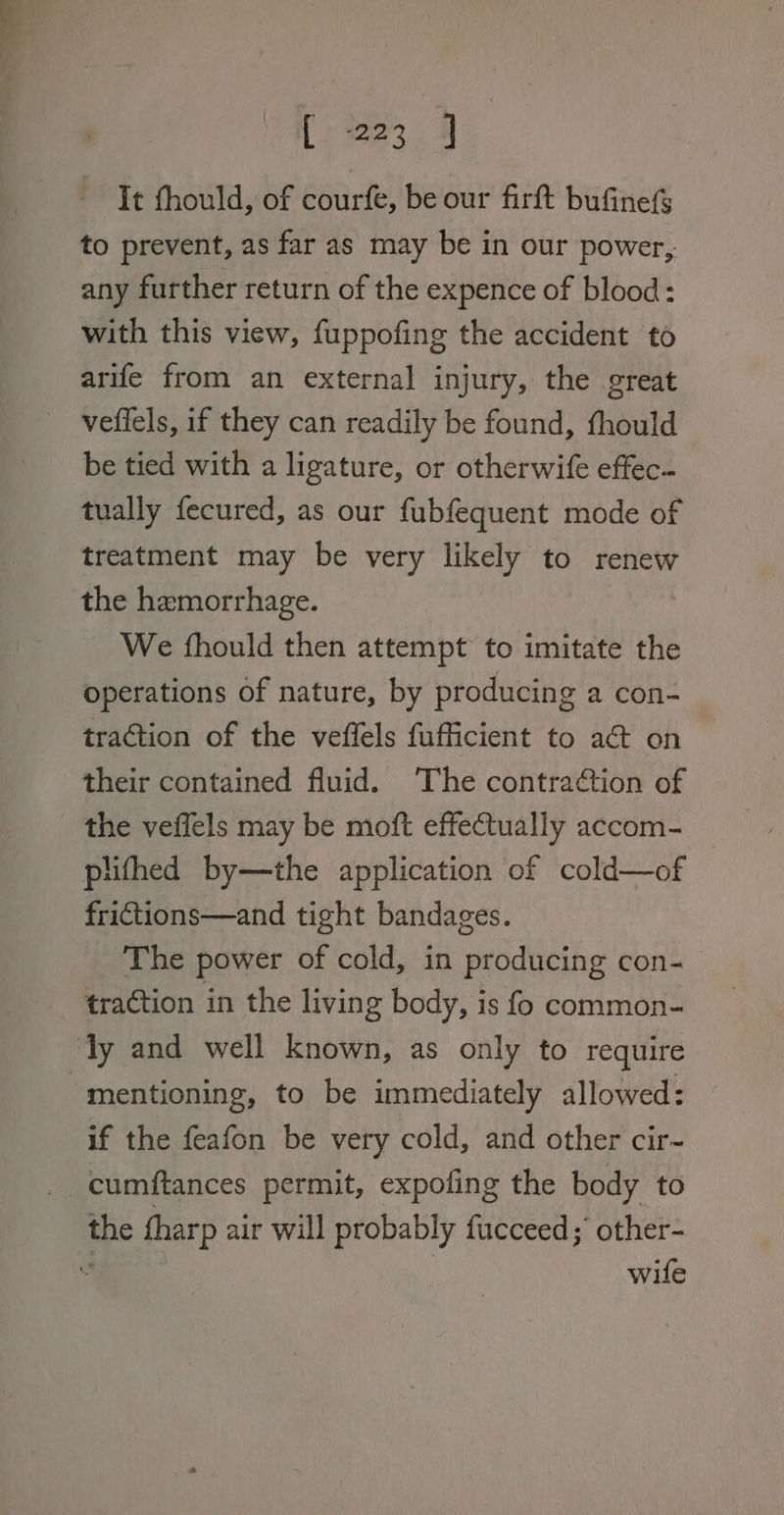 [ree It thould, of courfe, be our firft bufinefS to prevent, as far as may be in our power, any further return of the expence of blood: with this view, fuppofing the accident to arife from an external injury, the great veffels, if they can readily be found, thould be tied with a ligature, or otherwife effec. tually fecured, as our fubfequent mode of treatment may be very likely to renew the hemorrhage. We fhould then attempt to imitate the operations of nature, by producing a con- traction of the veffels fufficient to act on their contained fluid. The contraétion of the veffels may be moft effectually accom- | plithed by—the application of cold—of frictions—and tight bandages. The power of cold, in producing con- traction in the living body, is fo common- mentioning, to be immediately allowed: if the feafon be very cold, and other cir- cumftances permit, expofing the body to wife