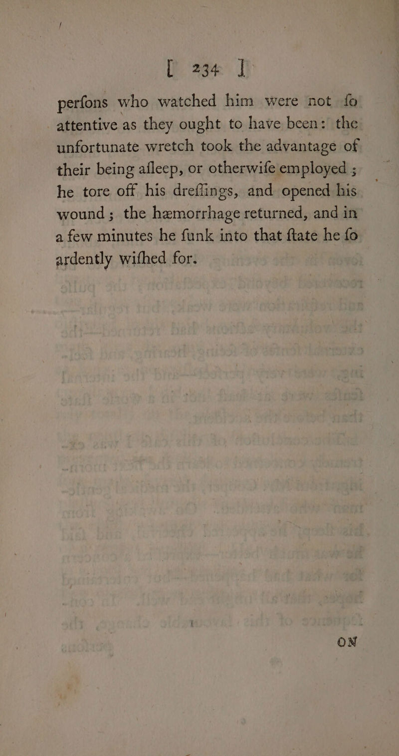 Page J perfons who watched him were not fo attentive as they ought to have been: the unfortunate wretch took the advantage of their being afleep, or otherwife employed ; he tore off his drefiings, and opened his wound; the hemorrhage returned, and in a few minutes he funk into that ftate he fo ardently withed for.