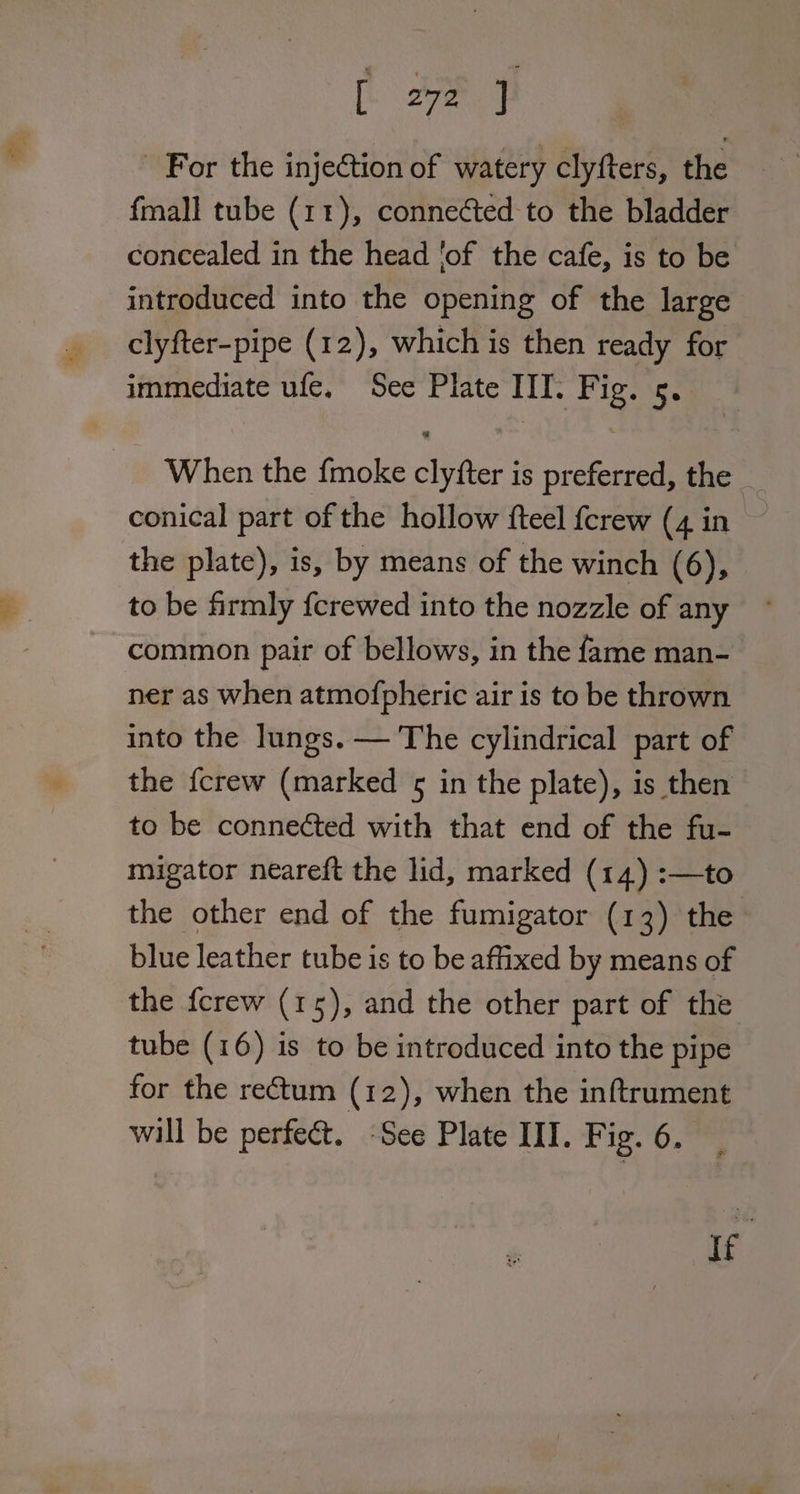 For the injection of watery clyfters, the fmall tube (11), connected to the bladder concealed in the head ‘of the cafe, is to be introduced into the opening of the large clyfter-pipe (12), which is then ready for immediate ufe. See Plate IIT. Fig. 5. When the fmoke clyfter is preferred, the conical part of the hollow fteel {crew (4 in the plate), is, by means of the winch (6), to be firmly {crewed into the nozzle of any common pair of bellows, in the fame man- ner as when atmofpheric air is to be thrown into the lungs. — The cylindrical part of the {crew (marked 5 in the plate), is then to be connected with that end of the fu- migator neareft the lid, marked (14) :—to the other end of the fumigator (13) the blue leather tube is to be affixed by means of the {crew (15), and the other part of the tube (16) is to be introduced into the pipe for the rectum (12), when the inftrument will be perfect. See Plate III. Fig. 6. ie: