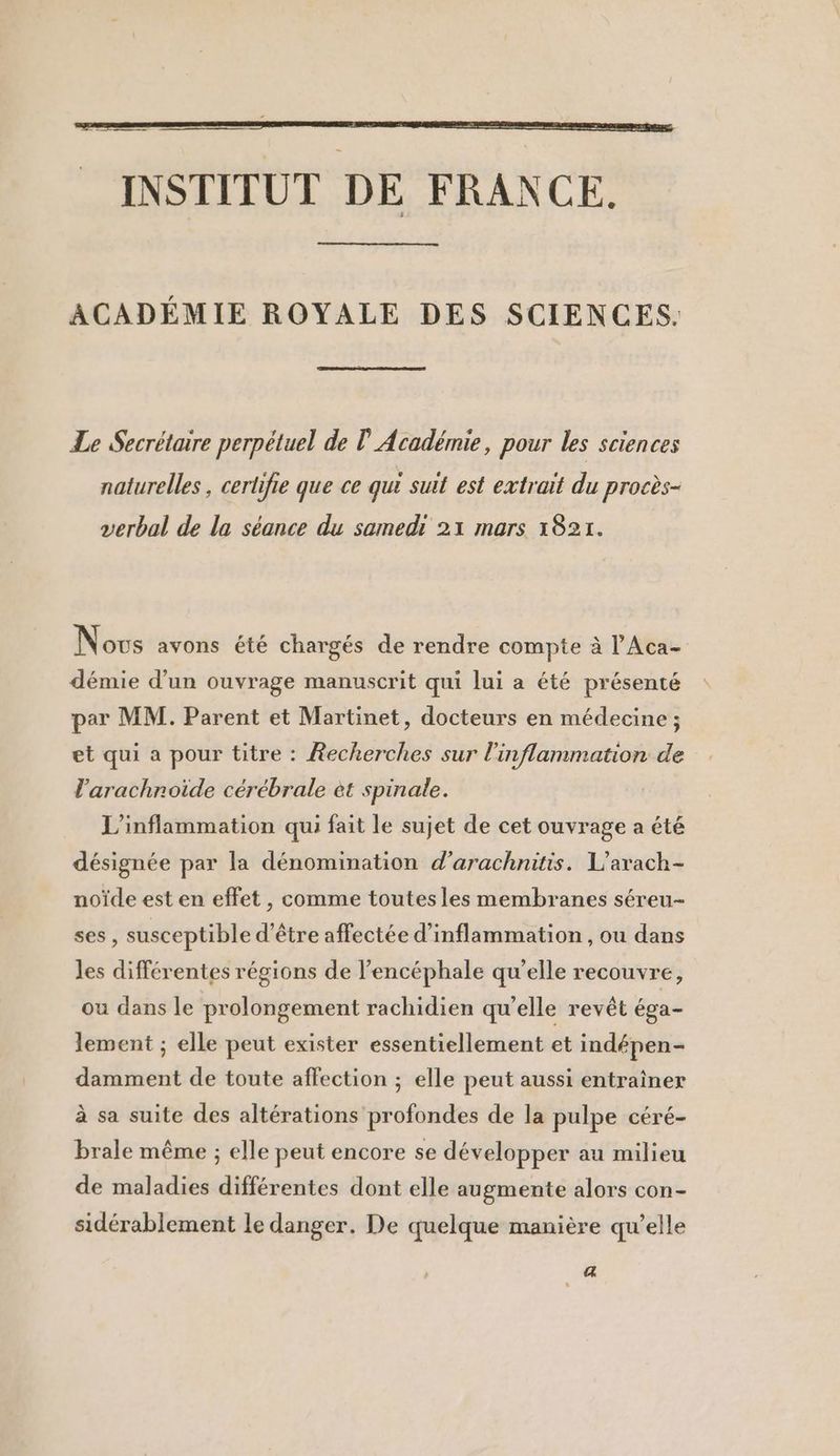 INSTITUT DE FRANCE. ACADÉMIE ROYALE DES SCIENCES. Le Secrétaire perpétuel de l'Académie, pour les sciences naturelles, certifie que ce qui suit est extrait du procès- verbal de la séance du samedi 21 mars 1821. Novs avons été chargés de rendre compte à l’'Aca- démie d’un ouvrage manuscrit qui lui a été présenté par MM. Parent et Martinet, docteurs en médecine ; et qui a pour titre : Recherches sur l'inflammation de l’arachnoiïde cérébrale et spinale. L’inflammation qui fait le sujet de cet ouvrage a été désignée par la dénomination d’arachnüis. L’arach- noïde est en effet, comme toutes les membranes séreu- ses, susceptible d'être affectée d’inflammation , ou dans les différentes régions de l’encéphale qu’elle recouvre, ou dans le prolongement rachidien qu'elle revêt éga- lement ; elle peut exister essentiellement et indépen- damment de toute affection ; elle peut aussi entraîner à sa suite des altérations profondes de la pulpe céré- brale même ; elle peut encore se développer au milieu de maladies différentes dont elle augmente alors con- sidérablement le danger. De quelque manière qu’elle 4