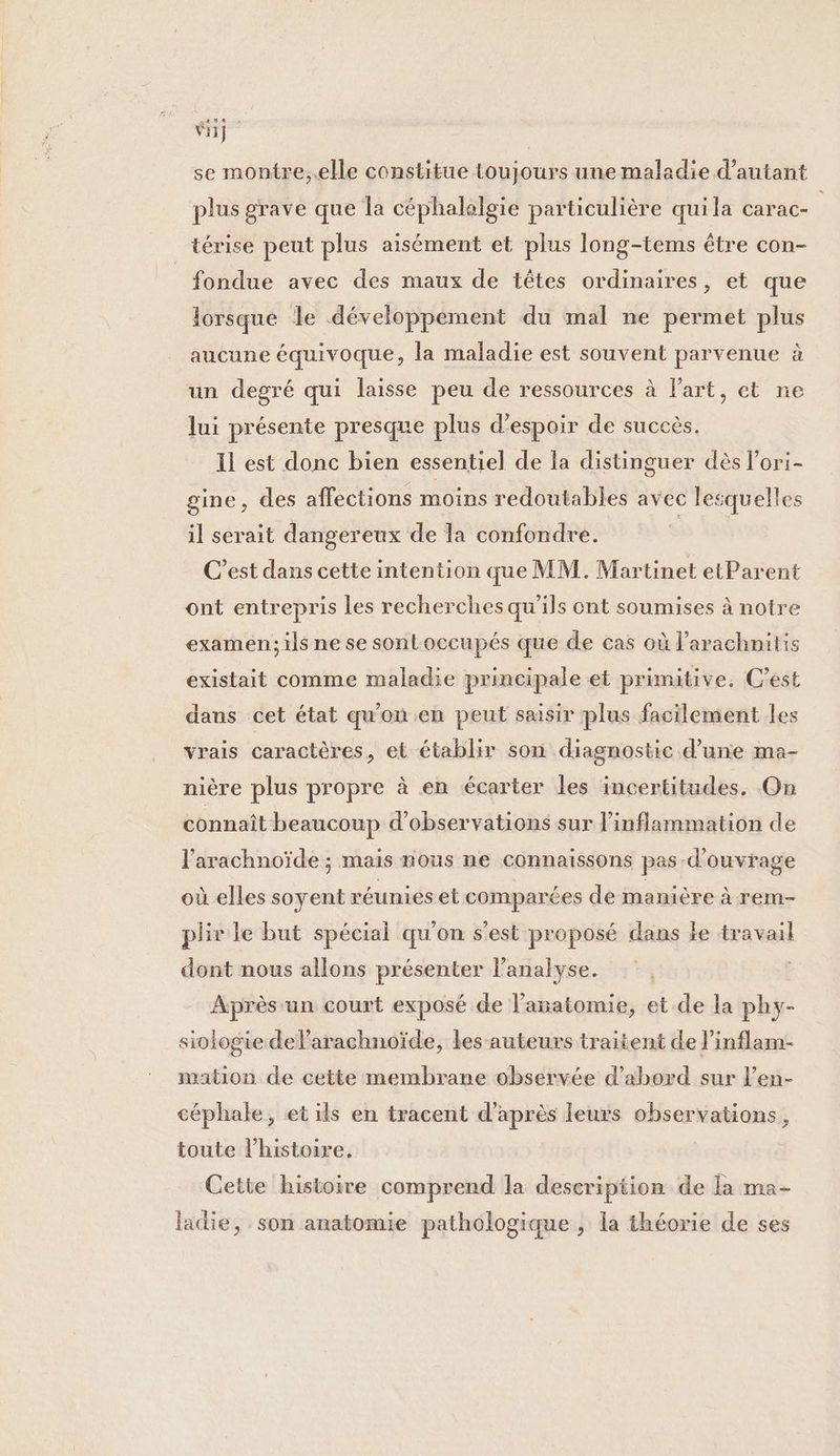 Vi}. se montre,.elle constitue toujours une maladie d’autant plus grave que Îa céphalalgie particulière quila carac- térise peut plus aisément et plus long-tems être con- fondue avec des maux de têtes ordinaires, et que lorsque le développement du mal ne permet plus aucune équivoque, la maladie est souvent parvenue à un degré qui laisse peu de ressources à Part, et ne lui présente presque plus d'espoir de succès. Il est donc bien essentiel de la distinguer dès l’ori- gine, des affections moins redoutables avec lesquelles il serait dangereux de la confondre. | C’est dans cette intention que MM. Martinet etParent ont entrepris les recherches qu'ils ont soumises à notre examen; ils ne se sonloccupés que de cas où l’arachnitis existait comme maladie principale et primitive. C’est dans cet état qu'on.en peut saisir plus facilement les vrais caractères, et établir son diagnostic d’une ma- nière plus propre à en écarter les incertitudes. On connaît beaucoup d'observations sur linflammation de l'arachnoïde ; mais nous ne connaissons pas d'ouvrage où elles soyent réunies et comparées de manière à rem- plix le but spécial qu'on s’est proposé dans Le travail dont nous allons présenter l'analyse. | Après un court exposé de l’asatomie, et de la phy- siologie delarachnoïde, les auteurs traitent de l’'inflam- mation de cette membrane observée d’abord sur l’en- céphale, et ils en tracent d'après leurs observations, toute l’histoire. Cette histoire comprend la description de la ma- ladie, son anatomie pathologique , la théorie de ses