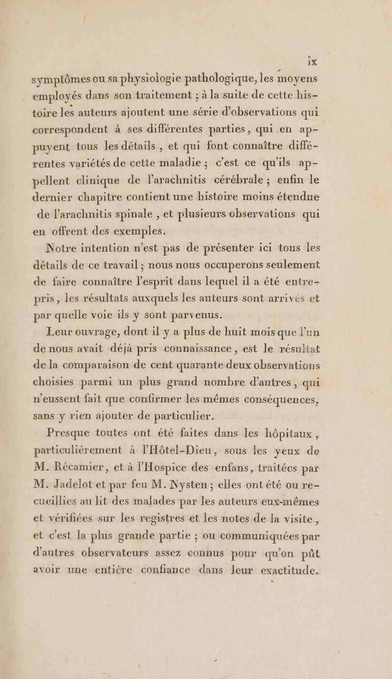 symptômes ou sa physiologie pathologique, les moyens employés dans son traitement ; à la suite de cette his- toire les auteurs ajoutent une série d'observations qui correspondent à ses différentes parties, qui.en ap- puyent tous les détails , et qui font connaître diffé- rentes variétés de cette maladie ; c’est ce qu'ils ap- pellent clinique de larachnitis cérébrale ; enfin le dernier chapitre contient une histoire moins étendue de larachnitis spinale , et plusieurs observations qui en offrent des exemples. Notre intention n’est pas de présenter ici tous Îes détails de ce travail ; nous nous occuperons seulement de faire connaître l'esprit dans lequel il a été entre- pris, les résultats auxquels les auteurs sont arrivés et par quelle voie ils y sont parvenus. Leur ouvrage, dont il y a plus de huit mois que lun de nous avait -déjà pris connaissance , est le résultat de la comparaison de cent quarante deux observations choisies parmi un plus grand nombre d’autres, qui n'eussent fait que confirmer les mêmes conséquences, sans y rien ajouter de particulier. Presque toutes ont été faites dans les hôpitaux, particulièrement à lHôtel-Dieu, sous les yeux de M. Récamier, et à l'Hospice des enfans, traitées par M. Jadelot et par feu M. Nysten ; elles ont été ou re- cueillies au lit des malades par les auteurs eux-mêmes et vérifiées sur les registres et les notes de la visite, et c'est la plus grande partie ; ou communiquées par d’autres observateurs assez connus pour qu'on püt avoir une entière confiance dans leur exactitude. L