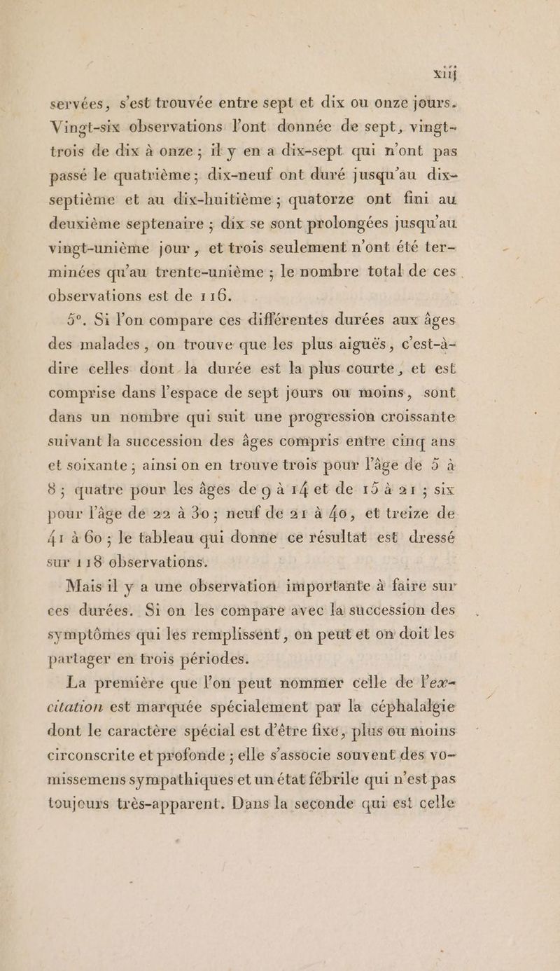 x11} servées, s'est trouvée entre sept et dix ou onze jours. Vingt-six observations l'ont donnée de sept, vingt- trois de dix à onze ; il y en a dix-sept qui n'ont pas passé le quatrième; dix-neuf ont duré jusqu'au dix- septième et au dix-huitième ; quatorze ont fini au deuxième septenaire ; dix se sont prolongées jusqu'au vingt-unième jour, et trois seulement n'ont été ter- minées qu'au trente-unième ; le nombre total de ces observations est de 116. | 5°. Si l’on compare ces différentes durées aux âges des malades, on trouve que les plus aiguës, c'est-à- dire celles dont la durée est la plus courte, et est comprise dans l’espace de sept jours où moins, sont dans un nombre qui suit une progression croissante suivant la succession des âges compris entre cinq ans et soixante ; ainsi on en trouve trois pour l’âge de 5 à 8; quatre pour les âges de 9 à r4 et de 15 à 2r ; six pour l’âge de 22 à 30 ; neuf de 21 à 46, et treize de 41 à 6o ; le tableau qui donne ce résultat est dressé sur 118 observations. Mais il y a une observation importante à faire sur ces durées. Si on les compare avec la succession des symptômes qui les remplissent , on peut et on doit les partager en trois périodes. La première que l’on peut nommer celle de Pex- citation est marquée spécialement par la céphalalgie dont le caractère spécial est d’être fixe, plus ou moins circonscrite et profonde ; elle s'associe souvent des vo- missemens sympathiques et un état fébrile qui n’est pas toujours très-apparent. Dans la seconde qui est celle