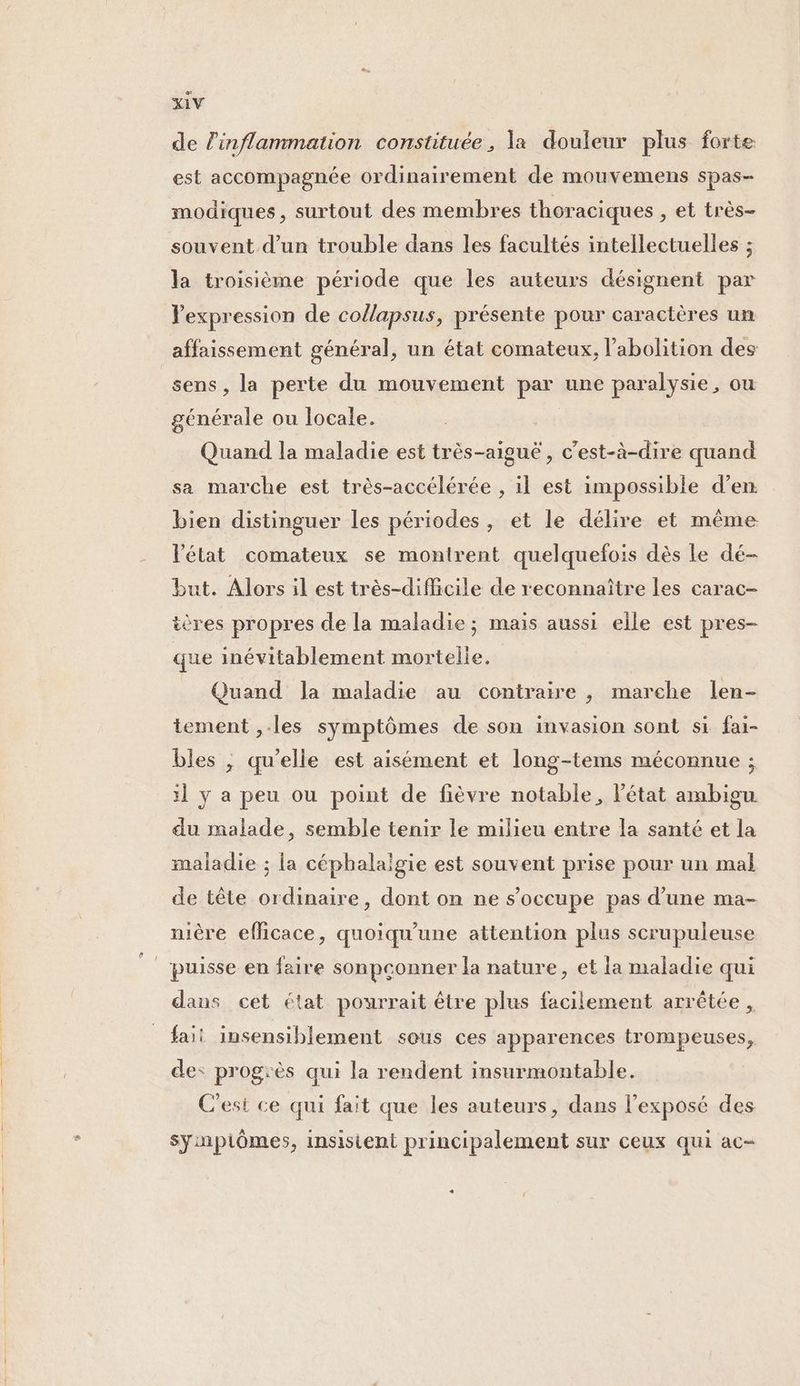 de inflammation constituée , la douleur plus forte est accompagnée ordinairement de mouvemens spas- modiques, surtout des membres thoraciques , et très- souvent d’un trouble dans les facultés intellectuelles ; la troisième période que les auteurs désignent par Vexpression de collapsus, présente pour caractères un affaissement général, un état comateux, l'abolition des sens, la perte du mouvement par une paralysie, ou générale ou locale. Quand la maladie est très-aiguê, c’est-à-dire quand sa marche est très-accélérée , il est impossible d’en bien distinguer les périodes, et le délire et même Vétat comateux se montrent quelquefois dès Le dé- but. Alors il est très-difficile de reconnaître les carac- ières propres de la maladie; mais aussi elle est pres- que inévitablement mortelle. Quand Ja maladie au contraire , marche len- tement ,.les symptômes de son invasion sont si fai- bles , qu'elle est aisément et long-tems méconnue ; :l ÿ a peu ou point de fièvre notable, l’état ambigu du malade, semble tenir le milieu entre la santé et la maladie ; la céphalalgie est souvent prise pour un mal de tête ordinaire, dont on ne s'occupe pas d’une ma- nière efficace, quoiqu’une attention plus scrupuleuse | puisse en faire sonpçonner la nature, et la maladie qui dans cet état pourrait être plus facilement arrêtée , faii insensiblement sous ces apparences trompeuses, de: progrès qui la rendent insurmontable. C'est ce qui fait que les auteurs, dans l'exposé des symptômes, insistent principalement sur ceux qui ac-