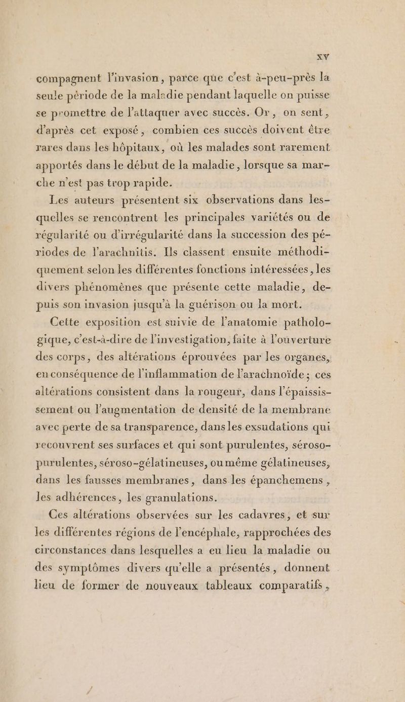 compagnent l'invasion, parce que c'est à-peu-près la seule période de la maladie pendant laquelle on puisse se promettre de l’attaquer avec succès. Or, on sent, d’après cet exposé, combien ces succès doivent être rares dans les hôpitaux, où les malades sont rarement apportés dans le début de la maladie, lorsque sa mar- che n’est pas trop rapide. Les auteurs présentent six observations dans les- quelles se rencontrent les principales variétés ou de régularité ou d’irrégularité dans la succession des pé- riodes de l’arachnitis. Ils classent ensuite méthodi- quement selon les différentes fonctions intéressées, les divers phénomènes que présente cette maladie, de- puis son invasion jusqu'à la guérison ou la mort. Cette exposition est suivie de l'anatomie patholo- gique, c'est-à-dire de l'investigation, faite à l'ouverture des corps, des altérations éprouvées par les organes, eu conséquence de l'inflammation de larachnoïde; ces altérations consistent dans la rougeur, dans l’épaissis- sement ou l'augmentation de densité de la membrane avec perte de sa transparence, dansles exsudations qui recouvrent ses surfaces et qui sont purulentes, SÉrOSO- purulentes, séroso-gélatineuses, ou même gélatineuses, dans les fausses membranes, dans les épanchemens, les adhérences, les granulations. Ces altérations observées sur les cadavres, et sur les différentes régions de l’encéphale, rapprochées des circonstances dans lesquelles a eu lieu la maladie ou des symptômes divers qu’elle a présentés, donnent lieu de former de nouveaux tableaux comparatifs ,